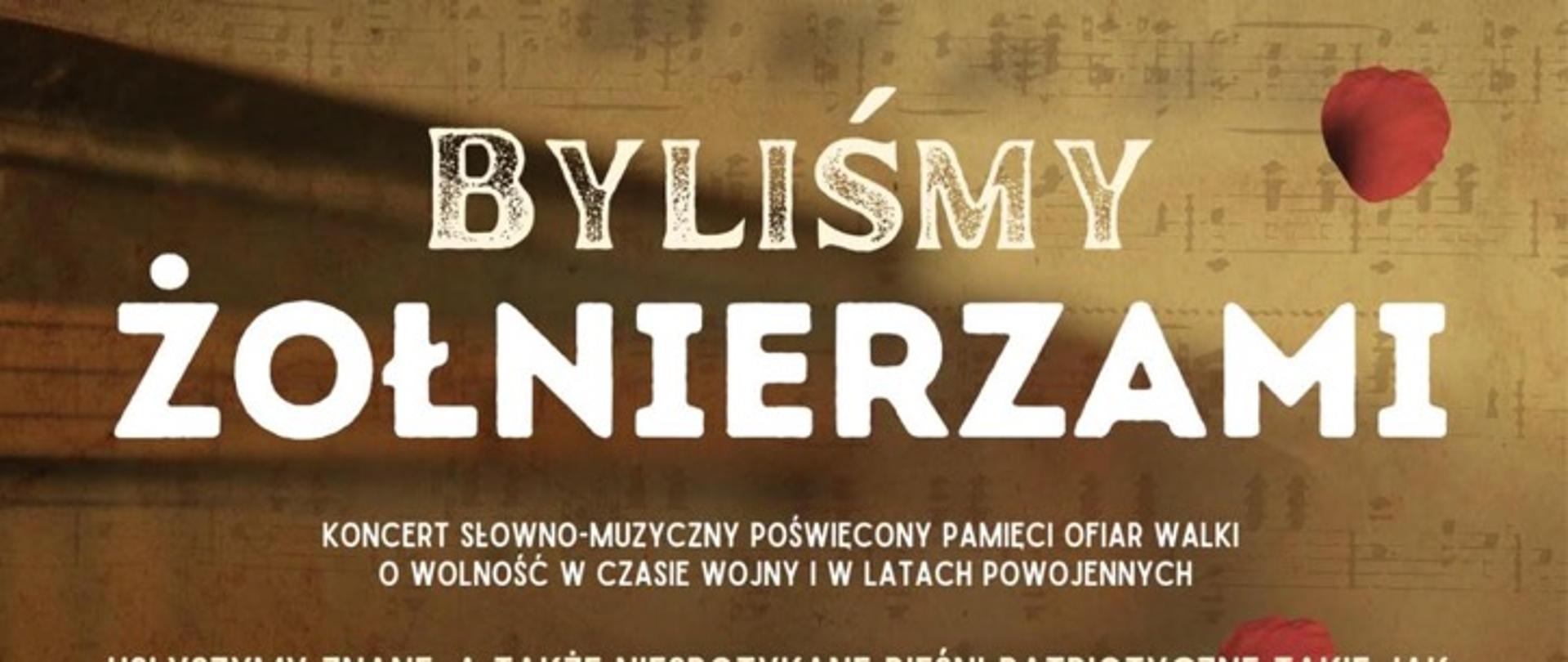 Plakat na ciemno brązowym tle, Napis na plakacie: BYLISMY ŻOŁNIERZAMI
KONCERT SŁOWNO-MUZYCZNY POŚWIECONY PAMIECI OFIAR WALKI
O WOLNOŚĆ W CZASIE WOJNY I W LATACH POWOJENNYCH
USŁYSZYMY ZNANE, A TAKŻE NIESPOTYKANE PIEŚNI PATRIOTYCZNE TAKIE JAK:
„LEGIONY”. „TA, CO NIE ZGINĘŁA”. „TWÓJ SZTANDAR”, „ROTA”
ORAZ WIERSZE Z. HERBERTA, S. BALIŃSKIEGO,
J. KONDRATOWICZA, R. OLSZEWSKIEGO, L. MROCZKOWSKIEGO.
W KONCERCIE ZAPREZENTUJA SIE UCZENNICE KLASY WOKALNEJ
SAMORZADOWEJ SZKOŁY MUZYCZNEJ II ST. W SKIERNIEWICACH:
MAJA BELINA
AMELIA BŁAZIAK
NATALIA BŁAZIAK
ZUZA DABROWSKA
HELENA KEOS
KINGA LIPKE
JULIA MARKOWSKA
ZOFIA STOKWISZ
DOMINIKA ŻELAZIŃSKA
OPIEKA ARTYSTYCZNA: SYLWIA STRUGIŃSKA-WOCHOWSKA, RENATA LIBERA
PRZY FORTEPIANIE MICHAŁ SŁOJEWSKI
06 MARCA 2026 R.
SALA KONCERTOWA SSM II ST. W SKIERNIEWICACH
GODZ. 17. 00
WSTĘP WOLNY