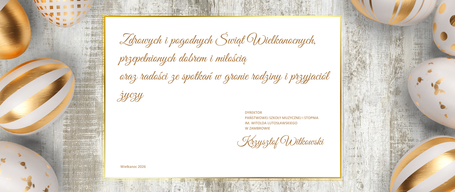 Kartka świąteczna z życzeniami wielkanocnymi utrzymana w jasnej, eleganckiej kolorystyce. Tło stanowi jasna, przecierana deska w odcieniach bieli i szarości. Po bokach kompozycji rozmieszczone są dekoracyjne pisanki w kolorze białym ze złotymi wzorami oraz złote elementy ozdobne.
W centralnej części znajduje się prostokątne pole z jasnym tłem, otoczone cienką złotą ramką. Wewnątrz umieszczony jest tekst życzeń zapisany ozdobną, złotą czcionką:
„Zdrowych i pogodnych Świąt Wielkanocnych,
przepełnionych dobrem i miłością
oraz radości ze spotkań w gronie rodziny i przyjaciół
życzy”
Po prawej stronie, poniżej tekstu, znajduje się informacja o nadawcy zapisana mniejszą czcionką:
„Dyrektor Państwowej Szkoły Muzycznej I stopnia
im. Witolda Lutosławskiego w Zambrowie”
Pod nią widnieje podpis: „Krzysztof Witkowski”.
W lewym dolnym rogu centralnego pola znajduje się napis: „Wielkanoc 2026”.