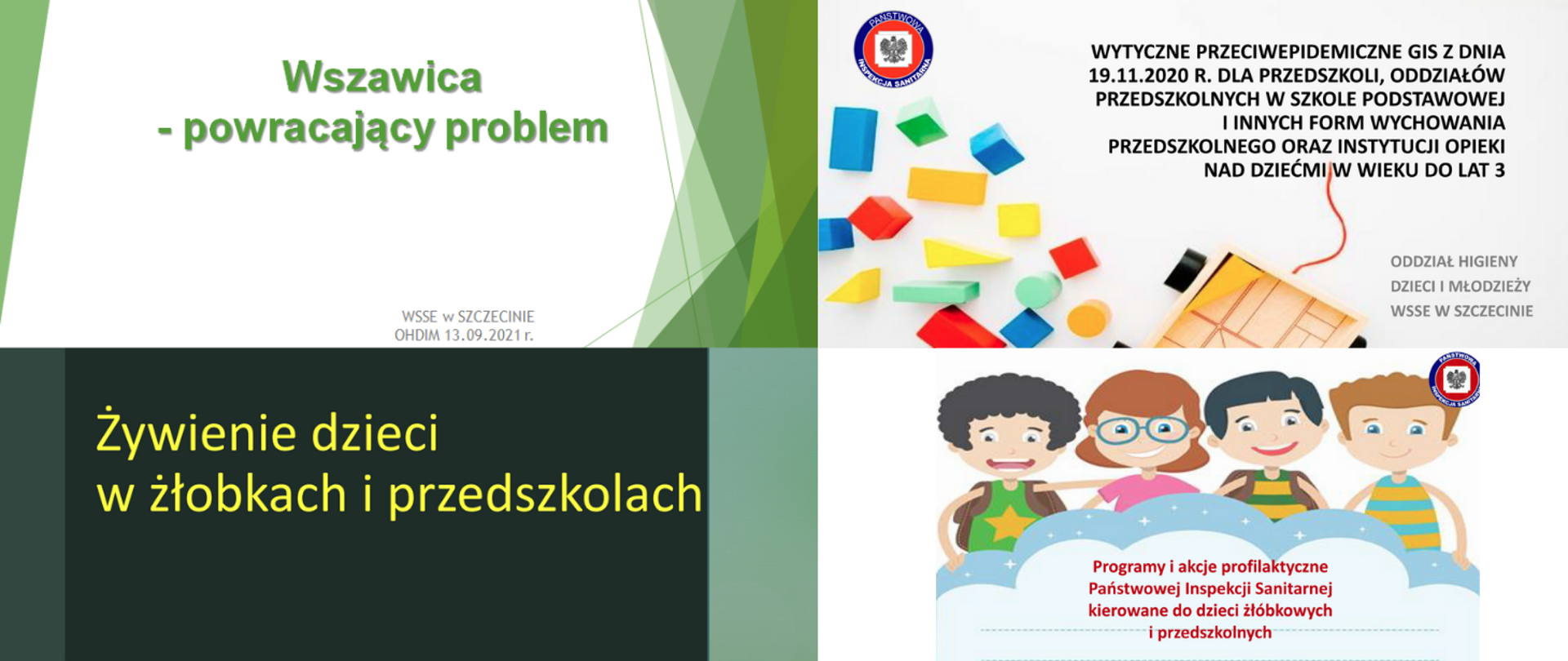 1. Wszawica - powracający problem
2. Wytyczne przeciwepidemiczne GIS z dnia 19.11.2020 r. dla przedszkoli, oddziałów przedszkolnych w szkole podstawowej i innych form wychowania przedszkolnego oraz instytucji opieki nad dziećmi w wieku do lat 3
3. Żywienie dzieci w żłobkach i przedszkolach
4. Programy i akcje profilaktyczne Państwowej Inspekcji Sanitarnej kierowane do dzieci żłóbkowych i przedszkolnych 