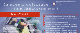 Infografika na granatowym tle, otwarty plecak z przyborami szkolnymi. Zalecenia dotyczące tornistrów szkolnych skierowane do uczniów. Plecak powinien mieć usztywnioną, ergonomiczną tylną ściankę, przylegającą do pleców; być wykonany z lekkich materiałów; mieć szerokie, miękkie, regulowane szelki; być dopasowany do wzrostu i budowy ciała ucznia. Należy równomiernie rozkładać ciężar w tornistrze, zakładać tornister na oba ramiona, zostawić w domu przybory, których nie trzeba używać codziennie, pakować plecak zgodnie z planem lekcji i nie zabierać zbędnych rzeczy. Waga tornistra nie powinna przekraczać 10-15% masy ciała dziecka.