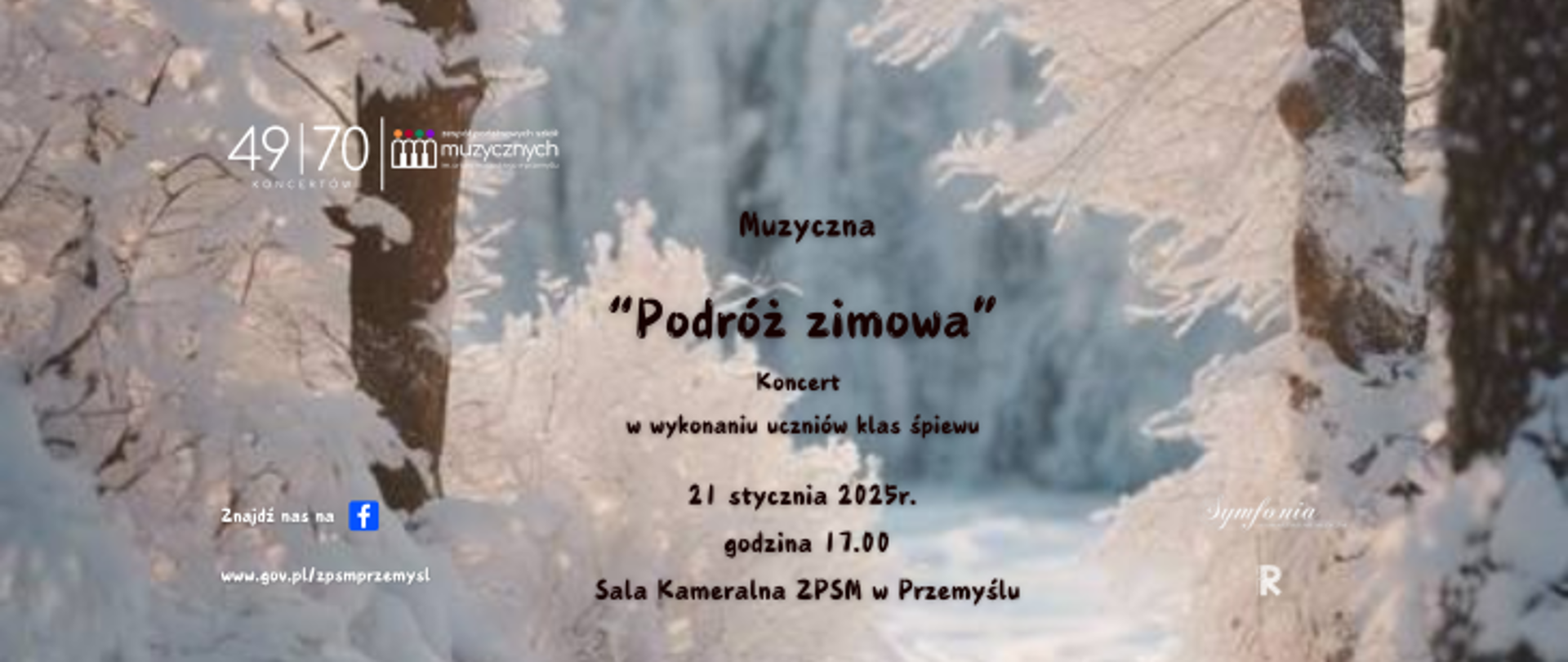 Plakat informujący o koncercie - tło stanowi zdjęcie zaśnieżonej leśnej drogi. Po prawej stronie umieszone logo szkoły zawierające numer koncertu - 49/70, logo Stowarzyszenia Muzycznego Symfonia oraz logo Rady Rodziców. Po lewej stronie znajduje się napis "Znajdź nas na FB" oraz adres internetowy szkoły. Treść plakatu - litery w kolorze ciemnego brązu: Muzyczna "Podróż zimowa", koncert w wykonaniu uczniów klas śpiewu, 21 stycznia 2025r., godz. 17.00, Sala Kameralna ZPSM w Przemyślu.
