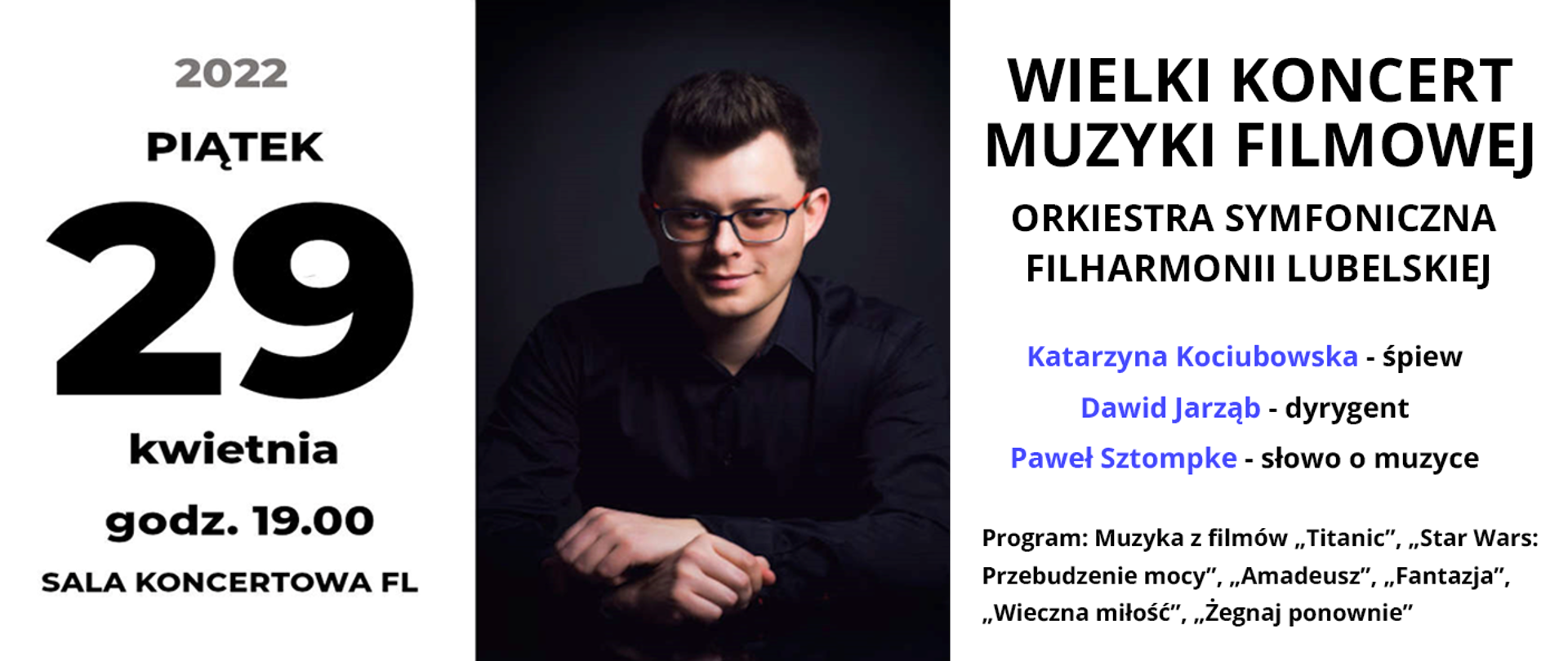 Po lewej stronie czarny napis 29 kwietnia godz. 19.00 Sala koncertowa FL.. W centrum znajduje się zdjęcie młodego mężczyzny w okularach na czarnym tle. Po prawej stronie od góry czarny napis: WIELKI KONCERT MUZYKI FILMOWEJ, poniżej ORKIESTRA SYMFONICZNA FILHARMONII LUBELSKIEJ, niżej niebieskimi literami imiona i nazwiska: Katarzyna Kociubowska - śpiew, Dawid Jarząb - dyrygent, Paweł Sztompke - słowo o muzyce. Na dole mniejszy czarny napis: Program: Muzyka z filmów "Titanic", "Star Wars: Przebudzenie mocy", "Amadeusz", "Fantazja", "Wieczna miłość", "Żegnaj ponownie"