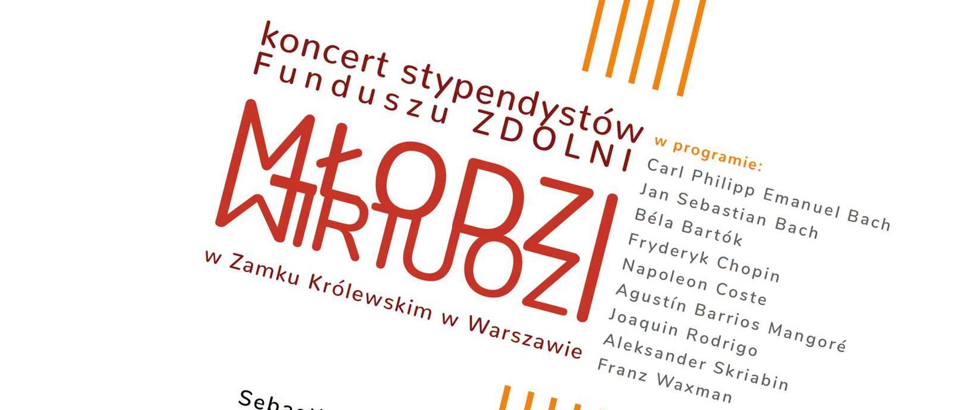 Plakat ma białe tło z pomarańczowymi elementami graficznymi i tekstem ułożonym ukośnie. Główne informacje: Wydarzenie: Koncert stypendystów Funduszu ZDOLNI pt. „MŁODZI WIRTUOZI”. Miejsce: Zamek Królewski w Warszawie. Data i godzina: 20 września 2026 r., godzina 12:00. Prowadzenie: Maksymilian Manicki. Wykonawcy i instrumenty:Sebastian Balcerzak – fortepian Apolonia Grąziewicz (flet) oraz Kamil Borkowski (fortepian) Sebastian Nawara – gitara Krzysztof Oprawka (skrzypce) oraz Krzysztof Stanienda (fortepian) Duet: Michał Szymański (flet) oraz Szymon Śwerzewski (akordeon) W programie utwory kompozytorów: Carl Philipp Emanuel Bach, Jan Sebastian Bach, Béla Bartók, Fryderyk Chopin, Napoleon Coste, Agustín Barrios Mangoré, Joaquin Rodrigo, Aleksander Skriabin, Franz Waxman. Na dole plakatu umieszczono logo organizatorów i partnerów (m.in. Fundusz ZDOLNI, Zamek Królewski, UMFC) oraz informacje o możliwości przekazania 1,5% podatku (KRS: 0000044710).