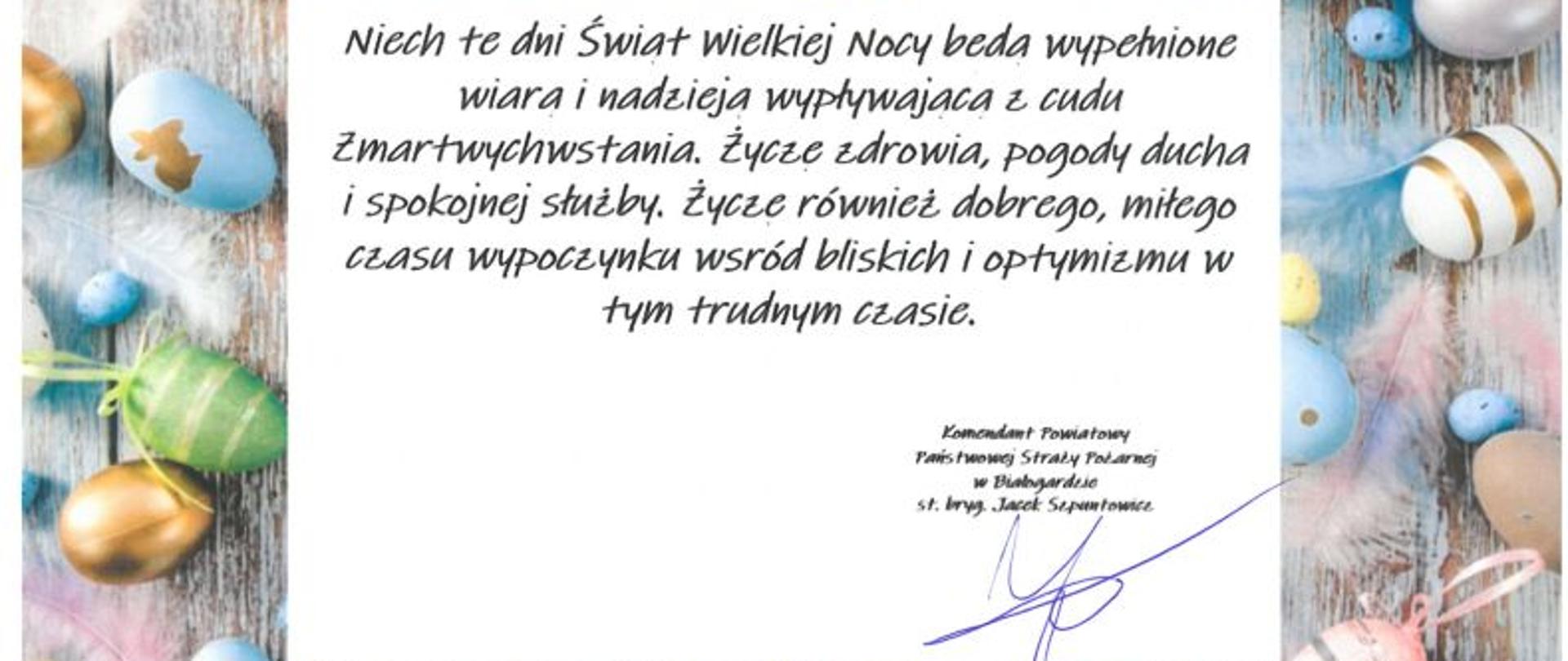 Grafika przedstawia życzenia komendanta. Na środku widoczny tekst życzeń a na obrzeżach grafiki pisanek świątecznych.Treść życzeń: Niech te dni Świąt Wielkiej Nocy będą wypełnione wiarą i nadzieją wypływającą z cudu Zmartwychwstania. Życzę zdrowia, pogody ducha i spokojnej służby. Życzę również dobrego, miłego czasu wypoczynku wśród bliskich i optymizmu w tym trudnym czasie.