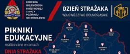 plakat informujący o cyklu pikników edukacyjnych organizowanych z okazji Dnia Strażaka w województwie dolnośląskim w maju. W górnej części plakatu, na granatowym tle z czerwoną skośną linią, po lewej stronie widoczne jest logo Komendy Wojewódzkiej Państwowej Straży Pożarnej (PSP) we Wrocławiu. Obok logo napis: „Komenda Wojewódzka Państwowej Straży Pożarnej we Wrocławiu”. Pośrodku duży napis białymi literami: „DZIEŃ STRAŻAKA WOJEWÓDZTWO DOLNOŚLĄSKIE”, a po prawej logo Ochotniczej Straży Pożarnej (OSP).
Główną część plakatu zajmuje konturowa mapa województwa dolnośląskiego z naniesionymi czerwoną linią granicami powiatów. Na mapie zaznaczono czerwonymi pineskami z białą otoczką lokalizacje pikników edukacyjnych w różnych miastach regionu, wraz z datami wydarzeń.
Po lewej stronie mapy, duży biały napis: „PIKNIKI EDUKACYJNE”, poniżej mniejszymi literami: „realizowane w ramach” i jeszcze mniejszymi, czerwoną czcionką: „DNIA STRAŻAKA”. Poniżej teksty zachęcające do udziału: „EDUKACJA dla każdego”, „BEZPIECZEŃSTWO naszym celem”, „BĄDŹ GOTOWY na każdą sytuację!”. Na dole, w czerwonej ramce, ikona kalendarza ze znakiem zapytania i białym napisem: „SPOTKAJMY SIĘ W TWOIM MIEŚCIE!”.
W dolnej części plakatu, na białym tle, widnieją logotypy partnerów: po lewej logo Ministerstwa Spraw Wewnętrznych i Administracji (godło z orłem i podpis), a po prawej żółto-pomarańczowe logo z napisem: „Ochrona ludności i obrona cywilna”.
Kolorystyka plakatu to granat, biele i czerwienie, z żółto-pomarańczowymi elementami. Przekaz jest czytelny i jasny, zachęcający mieszkańców do udziału w edukacyjnych wydarzeniach.
