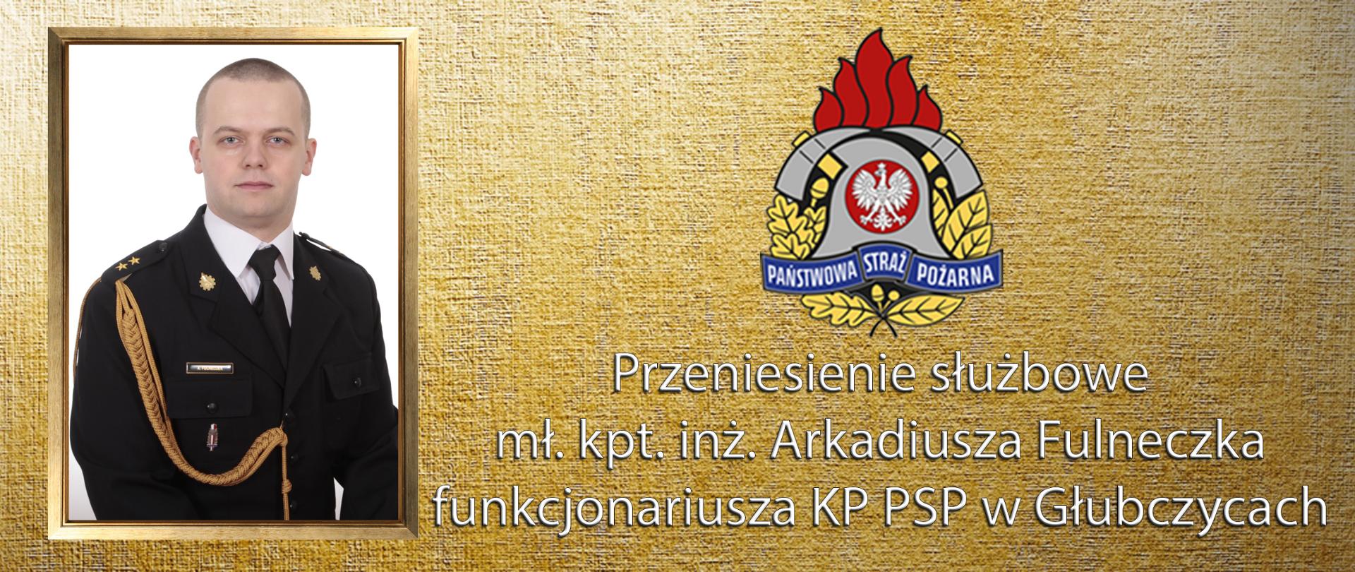 Infografika zawierająca na złotym tle po lewej stronie zdjęcie portretowe w obramowaniu mł. kpt. inż. Arkadiusza Fulneczka – dyżurnego operacyjnego stanowiska kierowania Komendanta Powiatowego PSP w Głubczycach na jasnym tle w mundurze galowym oraz w centralnej części kolorowy logotyp Państwowej Straży Pożarnej, zaś poniżej napis koloru białego o treści " Przeniesienie służbowe funkcjonariusza KP PSP w Głubczycach."