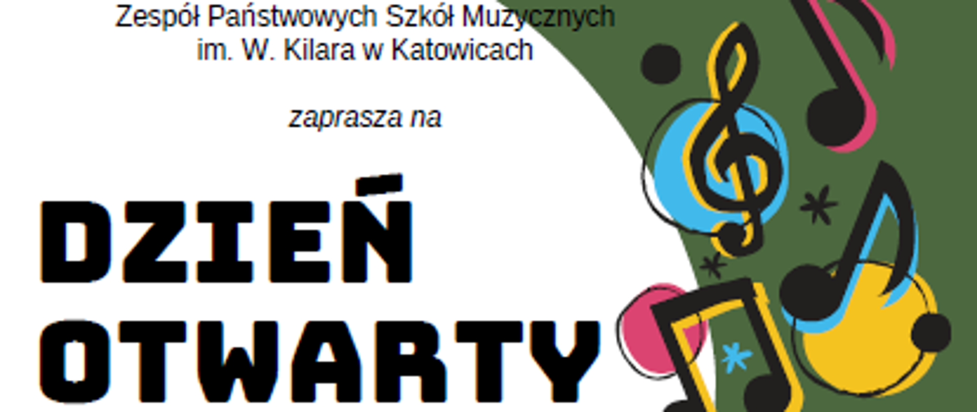 Zespół Państwowych Szkół Muzycznych im. W. Kilara w Katowicach
zaprasza na
DZIEŃ OTWARTY SZKOŁY
*
dla kandydatów do klasy 7. i 8. POSM I st. i POSM II st.
CZWARTEK, 21 MARCA 2024 R. ZPSM IM. W. KILARA W KATOWICACH, UL. ULAŃSKA 7B
15:00-17:00-oprowadzanie po szkole i konsultacje z nauczycielami różnych specjalności
17:00 - koncert uczniów szkoły