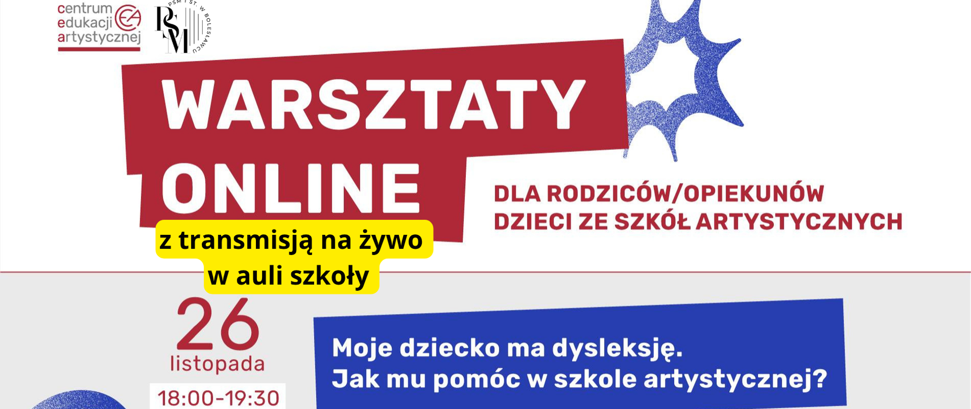 Baner w odcieniach szarości, w kolorach czerwonym, niebieskim i białym. Na środku znajduje się zaznaczony na czerwono duży napis: "Warsztaty online", obok niego dopisek - "dla rodziców/opiekunów dzieci ze szkół artystycznych", a pod spode, zakreślony na żółto napis: "z transmisją na żywo w auli szkoły". W dolnej części grafiki znajdują się następujące napisy: "26 listopada, godz. 18.00-19.30". Na dole grafiki, po prawej stronie znajduje się niebieski prostokąt, w którym są napisy: "Moje dziecko ma dysleksję. Jak mu pomóc w szkole artystycznej?".