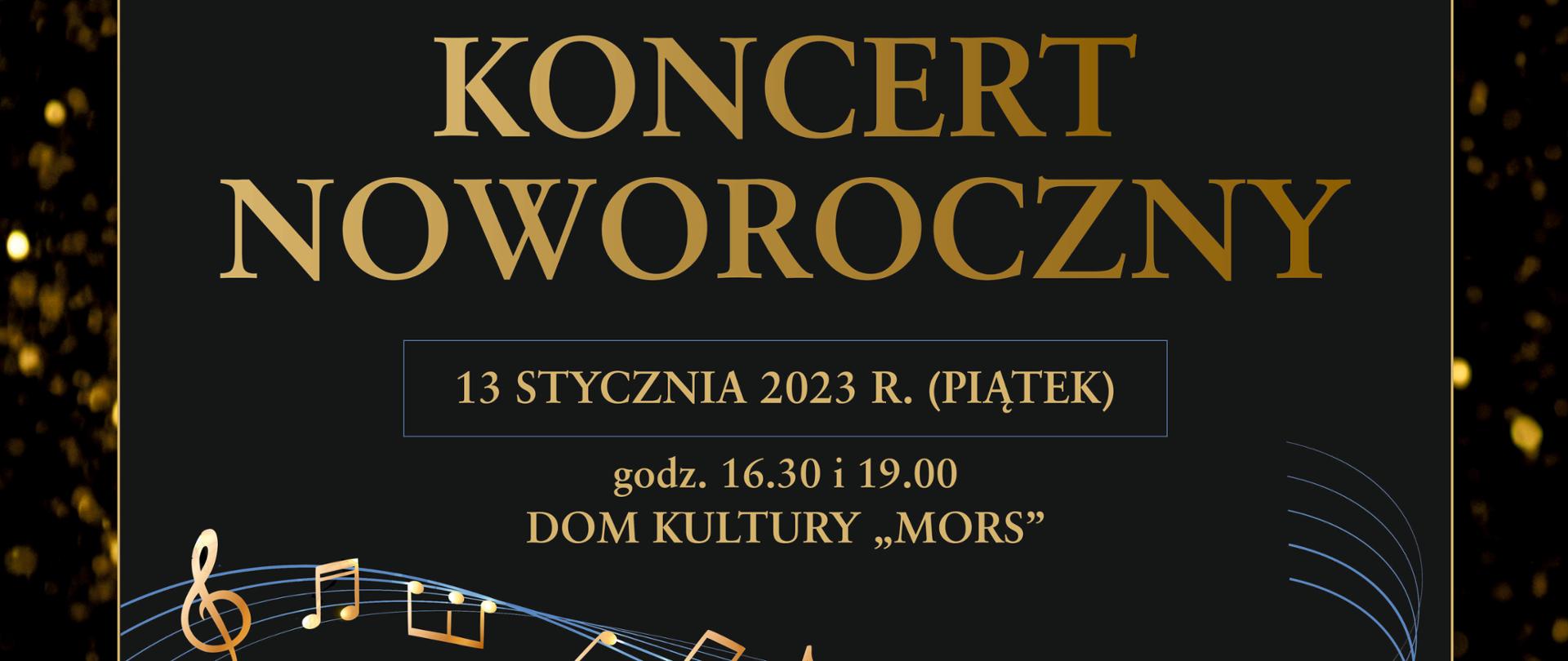 Plakat z wydarzeniem - Koncert Noworoczny, który odbędzie się 13 stycznia 2023r. o godz. 16:30 i o godz. 19:00 w dębickim Domu Kultury "MORS". W tle plakatu na czarnym kolorze znajduje się efekt rozsypanego złotego brokatu, na tym tle umieszczono czarny prostokąt otoczony złotą ramką z informacją dotyczącą wykonawców, co znajdzie się w programie koncertu, prowadzący. Umieszczony tekst jest koloru złotego przez który pośrodku plakatu biegnie pięciolinia ze złotymi nutkami. Na górze plakatu umieszczono loga oraz informację o współorganizatorach koncertu. Na dole plakatu z lewej strony jest wiadomość o bezpłatnym odbiorze wejściówek natomiast po prawej stronie napis, że Dyrektor szkoły serdecznie zaprasza na koncert. 