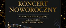 Plakat z wydarzeniem - Koncert Noworoczny, który odbędzie się 13 stycznia 2023r. o godz. 16:30 i o godz. 19:00 w dębickim Domu Kultury "MORS". W tle plakatu na czarnym kolorze znajduje się efekt rozsypanego złotego brokatu, na tym tle umieszczono czarny prostokąt otoczony złotą ramką z informacją dotyczącą wykonawców, co znajdzie się w programie koncertu, prowadzący. Umieszczony tekst jest koloru złotego przez który pośrodku plakatu biegnie pięciolinia ze złotymi nutkami. Na górze plakatu umieszczono loga oraz informację o współorganizatorach koncertu. Na dole plakatu z lewej strony jest wiadomość o bezpłatnym odbiorze wejściówek natomiast po prawej stronie napis, że Dyrektor szkoły serdecznie zaprasza na koncert. 