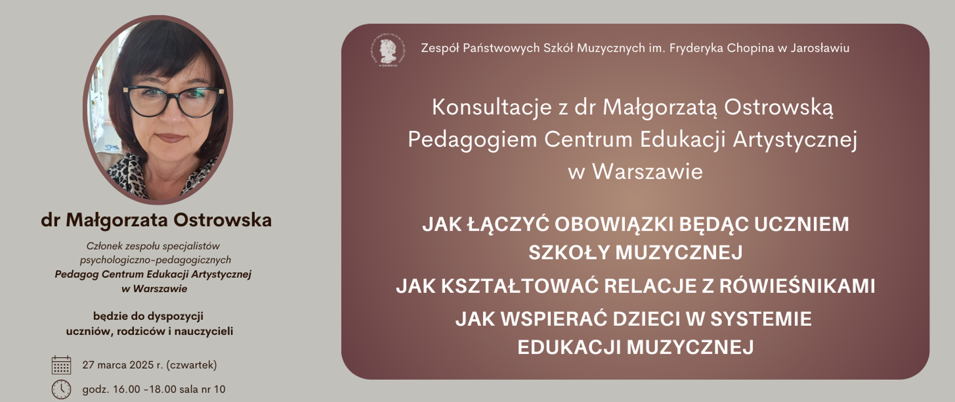 Baner informuje o konsultacjach z dr Małgorzatą Ostrowską, pedagogiem Centrum Edukacji Artystycznej w Warszawie, które odbędą się w Zespole Państwowych Szkół Muzycznych im. Fryderyka Chopina w Jarosławiu. Konsultacje są przeznaczone dla uczniów, rodziców i nauczycieli i będą dotyczyć trzech głównych tematów: "Jak łączyć obowiązki będąc uczniem szkoły muzycznej", "Jak kształtować relacje z rówieśnikami" oraz "Jak wspierać dzieci w systemie edukacji muzycznej". Dr Małgorzata Ostrowska jest przedstawiona jako członek zespołu specjalistów psychologiczno-pedagogicznych oraz pedagog Centrum Edukacji Artystycznej w Warszawie. Konsultacje odbędą się 27 marca 2025 roku (w czwartek) w godzinach 16:00-18:00 w sali nr 10. W górnej części banera widnieje nazwa szkoły: "Zespół Państwowych Szkół Muzycznych im. Fryderyka Chopina w Jarosławiu".