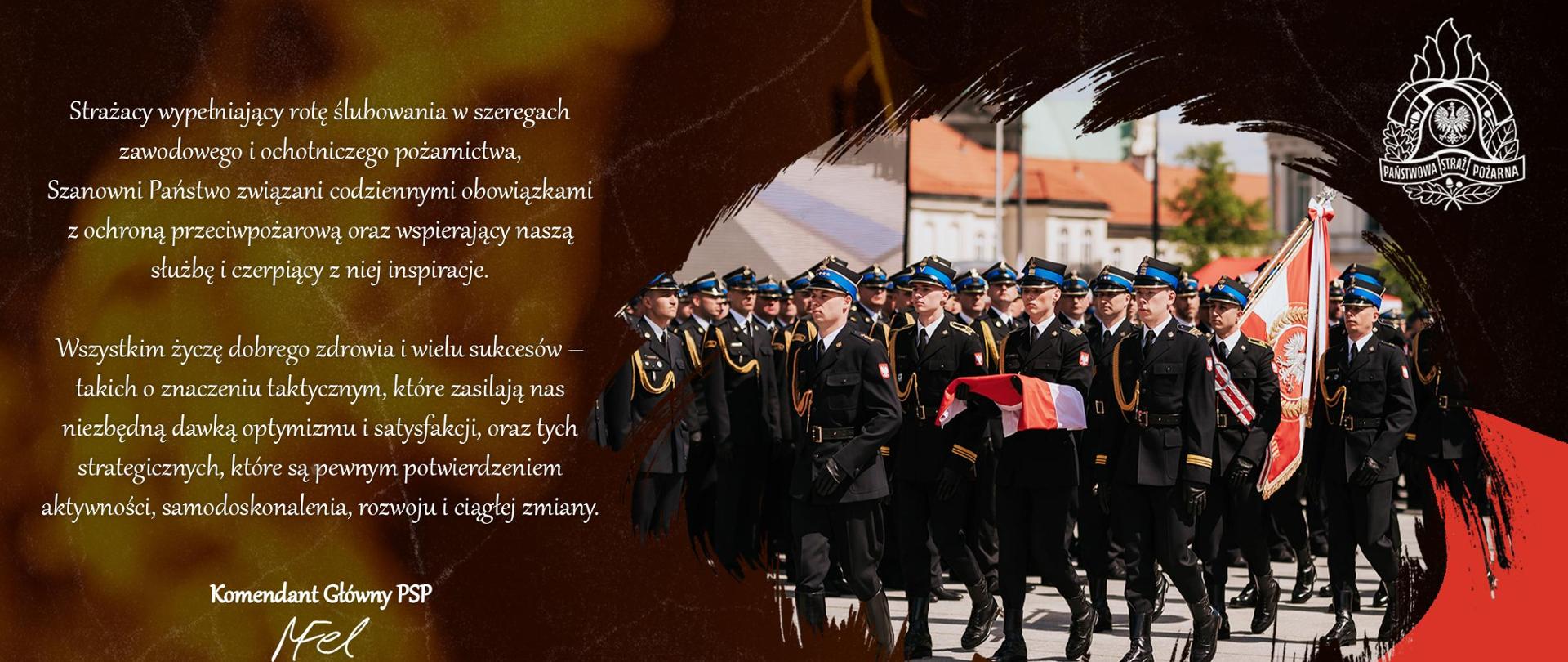 tekst na zdjęciu: Strażacy
wypełniający rotę ślubowania w szeregach zawodowego i ochotniczego pożarnictwa,
Szanowni Państwo
związani codziennymi obowiązkami z ochroną przeciwpożarową, ratownictwem i ochroną ludności
oraz wspierający naszą służbę i czerpiący z niej inspiracje.
Wszystkim życzę dobrego zdrowia i wielu sukcesów takich o znaczeniu taktycznym, które zasilają nas niezbędną dawką optymizmu i satysfakcji, oraz tych strategicznych, które są pewnym potwierdzeniem aktywności, samodoskonalenia, rozwoju i ciągłej zmiany.
Komendant Główny PSP nadbryg. dr inż. Mariusz Feltynowski
Obok teksty zdjęcie maszerujących pododdziałów Państwowej Straży Pożarnej 
