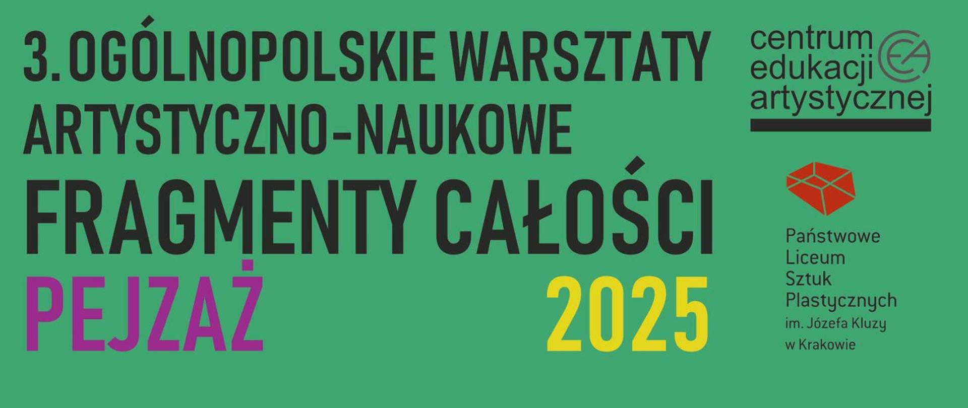 Grafika jest plakatem informacyjnym dotyczącym wydarzenia artystycznego. Przedstawia:
Tytuł wydarzenia:
„3. Ogólnopolskie Warsztaty Artystyczno-Naukowe FRAGMENTY CAŁOŚCI”
Temat przewodni:
„PEJZAŻ” – wyróżniony kolorem fioletowym.
Rok:
2025 – zapisany w żółtym kolorze.
Organizatorzy i instytucje:
Logo i nazwa Centrum Edukacji Artystycznej (po prawej stronie).
Nazwa szkoły: Państwowe Liceum Sztuk Plastycznych im. Józefa Kluzy w Krakowie (z czerwonym geometrycznym symbolem).
Tło jest zielone, a tekst w większości czarny, z akcentami w kolorze fioletowym i żółtym, co nadaje plakatowi nowoczesny, czytelny charakter.