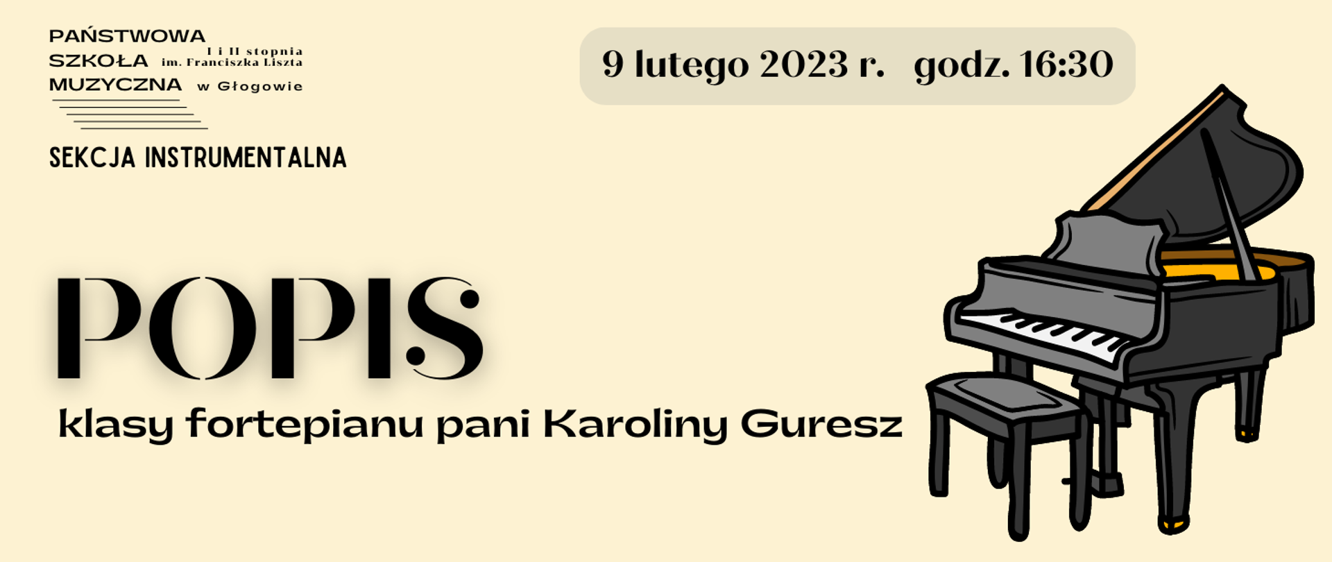 Tło jasne, napisy w kolorze czarnym. W lewym górnym rogu czarne logo z pełną nazwą szkoły i pięciolinią. Pod nim napis: "SEKCJA INSTRUMENTALNA". Z prawej strony na górze napis umieszczony w szarym polu w kształcie prostokąta z zaokrąglonymi rogami: "9 lutego 2023 r. godz. 16:30". Pośrodku, wyrównany do lewej strony, rozmieszczony w dwóch rzędach, napis: "POPIS klasy fortepianu pani Karoliny Guresz" Słowo POPIS wyróżnione dużym rozmiarem czcionki,. Z prawej strony napisów rysunek fortepianu z otwartym skrzydłem i stojącą przed nim ławą. Kolorystyka rysunku: dwa odcienie szarości, kontury czarne, żółte elementy we wnętrzu fortepianu i na zakończeniu nóg instrumentu. 