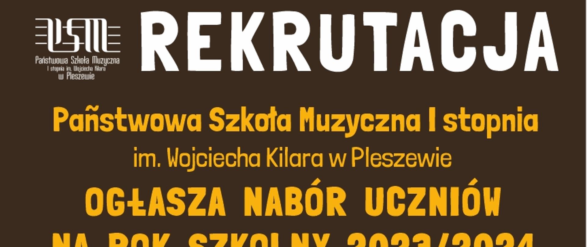 Plakat posiada ciemno brązowe tło. Na górze białe logo Państwowej Szkoły Muzycznej a obok duży napis „Rekrutacja” Pod spodem żółty napis: „Państwowa Szkoła Muzyczna I stopnia im. Wojciecha Kilara w Pleszewie ogłasza nabór uczniów na rok szkolny 2023/2024”. Następny napis w kolorze białym: „Szkoła prowadzi naukę gry na: akordeonie, fortepianie, gitarze, trąbce, flecie poprzecznym, saksofonie, skrzypcach”. Następnie są informacje na temat rekrutacji. Po prawej stronie napisów znajdują się złoty saksofon, brązowa gitara i bordowe skrzypce. Na całym plakacie znajdują się małe złote nutki oraz białe gwiazdki. Pod informacją na temat nauczania znajduje się adres szkoły: „Państwowa Szkoła Muzyczna I stopnia im. Wojciecha Kilara w Pleszewie, kod pocztowy 63-300 Pleszew, Al. Wojsk Polskiego 7, numer kontaktowy 62 7422171 adres meilowy sekretariat małpa psmpleszew kropka pel.
