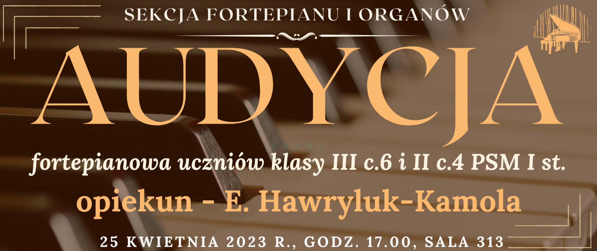 transparentne tło klawiatury fortepianu, na górze białym kolorem napis: sekcja fortepianu i organów, niżej jasno pomarańczowym kolorem napis: audycja, niżej białym kolorem: fortepianowa uczniów klasy III c.6 i II c.4 PSM I st., niżej pomarańczowym kolorem napis: opiekun - E. Hawryluk-Kamolaj, na dole strony biały kolorem napis: 25 kwietnia 2023 godz.17.00 sala 313, wkoło banera pomarańczowe narożniki, na górze po prawej grafika typu clip art fortepianu