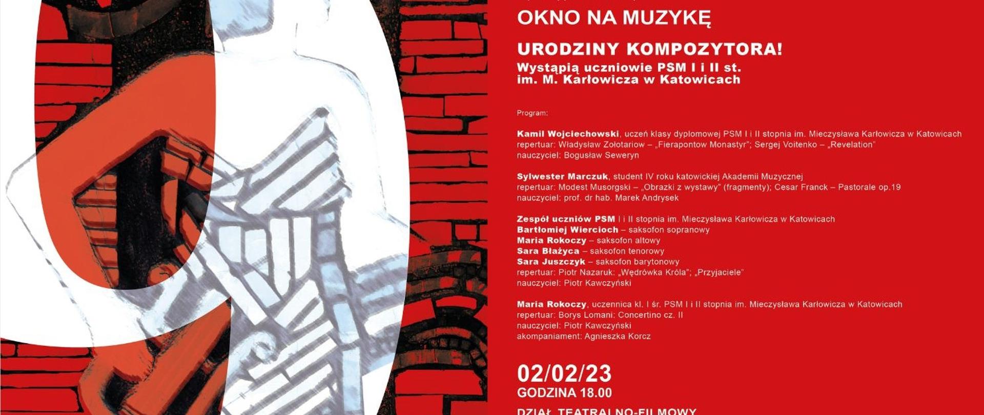 grafika z informacją: Dyrektor Muzeum Historii Katowic
Jacek Siebel
Kierownik Działu Teatralno-Filmowego MHK
M. Katarzyna Gliwa
zapraszają na koncert z cyklu
OKNO NA MUZYKĘ
URODZINY KOMPOZYTORA! Wystąpią uczniowie PSM I i II st. im. M. Karłowicza w Katowicach
Program:
Kamil Wojciechowski, uczeń klasy dyplomowej PSM II II stopnia im. Mieczysława Karlowicza w Katowicach repertuar: Władysław Zolotariow - Fierapontow Monastyr"; Sergej Voitenko - Revelation" nauczyciel: Bogusław Seweryn
Sylwester Marczuk, student IV roku katowickiej Akademii Muzycznej
repertuar: Modest Musorgski - Obrazki z wystawy" (fragmenty); Cesar Franck - Pastorale op.19 nauczyciel: prof. dr hab. Marek Andrysek
Zespół uczniów PSM i II stopnia im. Mieczysława Karłowicza w Katowicach
Bartłomiej Wiercioch - saksofon sopranowy Sara Juszczyk - saksofon barytonowy
Maria Rokoczy saksofon altowy Sara Błażyca - saksofon tenorowy
repertuar: Piotr Nazaruk: Wędrówka Króla": „Przyjaciele" nauczyciel: Piotr Kawczyński
Maria Rokoczy, uczennica kl. I śr. PSM I i II stopnia im. Mieczysława Karłowicza w Katowicach
repertuar: Borys Lomani: Concertino cz. Il
nauczyciel: Piotr Kawczyński akompaniament: Agnieszka Korcz
02/02/23
GODZINA 18.00
DZIAŁ TEATRALNO-FILMOWY
UL. KOPERNIKA 11
Jesienią 2021 roku rozpoczęliśmy nowy cykl spotkań w Dziale Teatralno-Filmowym. Do Galerii „Pod 11" zapraszamy muzyków - młodych, pełnych energii twórców - prosząc, by zagrali utwory, które najbardziej lubią. Mieliśmy okazję usłyszeć zarówno repertuar klasyczny, ćwiczony w trakcie zajęć szkolnych, jak i ten spoza kanonu: utwory współczesnych kompozytorów w transkrypcji na wibrafon, tanga Astora Piazzoli czy sporą porcję znakomitego jazzu. Młodzi wykonawcy dzielą się ze słuchaczami pasją i miłością do muzyki, a wszystko to odbywa się w swobodniej, przyjaznej atmosferze, której nigdy nie brakowało i, mamy nadzieję, nie zabraknie na Kopernika 11.