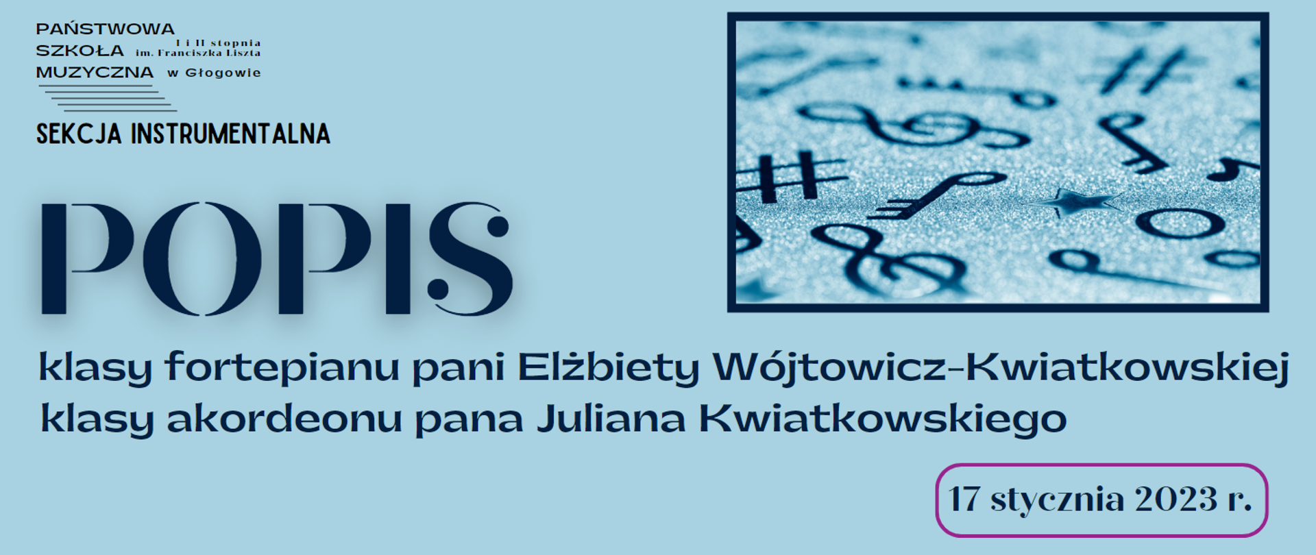 Tło jasnoniebieskie. W lewym górnym rogu czarne logo z pełną nazwą szkoły i pięciolinią, pod nim napis w kolorze czarnym: "SEKCJA INSTRUMENTALNA". W centralnej części, wyrównane do lewej strony napisy w kolorze ciemnoniebieskim, ułożone w trzech rzędach: "POPIS klasy fortepianu pani Elżbiety Wójtowicz-Kwiatkowskiej klasy akordeonu pana Juliana Kwiatkowskiego" Słowo "POPIS" wyróżnione dużą czcionką. W lewej części grafiki, w prostokątnej ciemnoniebieskiej ramce ciemnoniebieskie symbole muzyczne na srebrzystym tle. W prawym dolnym rogu, w różowej ramce w kształcie prostokąta z zaokrąglonymi rogami, data: "17 stycznia 2023 r.).