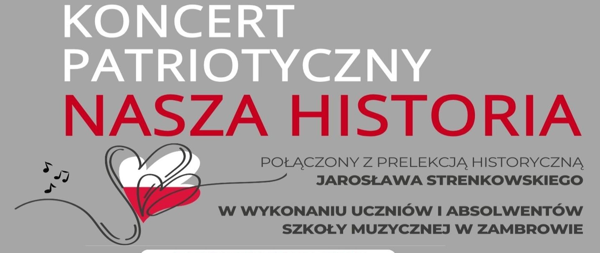 Na poziomym plakacie utrzymanym w odcieniach szarości, bieli i czerwieni widnieje zapowiedź cyklu wydarzeń artystyczno-historycznych pod wspólnym tytułem „Koncert Patriotyczny – Nasza Historia”. W górnej części plakatu dominują duże napisy: „Koncert Patriotyczny” (biały) oraz „Nasza Historia” (czerwony). Poniżej, mniejszym drukiem zapisano: „Połączony z prelekcją historyczną Jarosława Strenkowskiego” oraz „W wykonaniu uczniów i absolwentów Szkoły Muzycznej w Zambrowie”. Po lewej stronie znajduje się graficzny motyw serca obrysowanego czarną linią, wypełnionego barwami flagi Polski – białą i czerwoną, z którego wychodzą nuty symbolizujące muzykę.Środkowa część plakatu zawiera datę i godzinę najbliższego koncertu.
