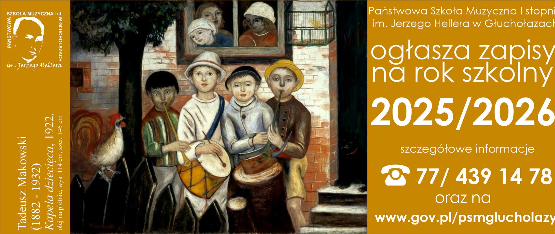Brązowe tło centralnie obraz akwarela ukazujący grupkę dzieci grających na różnych instrumentach dzieci są w czapkach kolorowo obrane twarze raczej poważne w tle odrapana cegła ściana jeszcze gorszym stanie okno z którego wyglądają trzy osoby oraz obok pusta jednak nie pusta z żółtym kanarkiem klatka przed dziećmi rozlatujący się drewniany czarny płot na którym siedzi biały kogut z kolorowym ogonem z prawej strony napis państwowa szkoła muzyczna pierwszego stopnia mienia Jerzego Hallera Głuchołazach ogłasza zapisy na rok szkolny 2025-2026 szczegółowo informacje symbol telefonu 774 39 14 78 oraz na www.gov.pl/psm Głuchołazy W lewym górnym rogu logo szkoły według ustalonego znaku pionowy napis od dołu Tadeusz Makowiecki 1882-1932 kapela dziecięca, 1922 olej na płótnie wysokość 114 cm szerokość