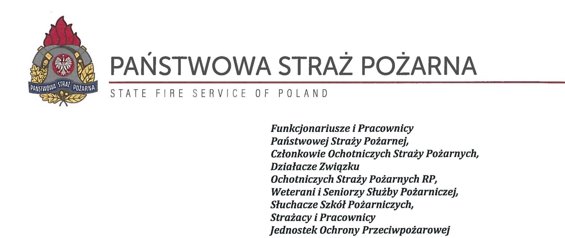 logo Państwowej Straży Pożarnej obok napis Państwowa Straż Pożarna i State Fire Service of Poland
poniżej tekst:
Funkcjonariusze i Pracownicy Państwowej Straży Pożarnej,
Członkowie Ochotniczych Straży Pożarnych, Działacze Związku
Ochotniczych Straży Pożarnych RP, Weterani i Seniorzy Służby Pożarniczej, Słuchacze Szkół Pożarniczych,
Strażacy i Pracownicy
Jednostek Ochrony Przeciwpożarowej
Dzień Strażaka to dla nas zawsze wielkie święto. Tegoroczne obchody przypadają w roku jubileuszu 30-lecia powołania Państwowej Straży Pożarnej jako formacji mundurowej, gotowej do prowadzenia działań ratowniczych w czasie pożarów, klęsk żywiołowych oraz likwidacji miejscowych zagrożeń. To szczególna okazja, aby na ręce wszystkich Państwa zaangażowanych w ochronę przeciwpożarową, ratownictwo, ochronę ludności i obronę cywilną skierować serdeczne życzenia wytrwałości w tej niełatwej i jakże wymagającej służbie. Jednocześnie pragniemy podziękować za stałą gotowość do wszelkich wyzwań jakie stawia przed nami życie.
Szczególnie intensywne były dla nas minione dwa lata. Liczba interwencji wzrosła o sto tysięcy i obecnie waha się w okolicach niemal sześciuset tysięcy rocznie. Podejmujemy głównie działania ratownicze i to w coraz szerszym zakresie. Wcześniej koronawirus, a w tym roku pomoc związana z agresją Rosji na Ukrainę pokazały, jak wszechstronną i uniwersalną służbą ratowniczą jesteśmy. Każdy kolejny roku przynosi nowe zadania, z którymi przychodzi nam się mierzyć. Mimo to stajemy na wysokości zadania i jesteśmy wszędzie tam, gdzie jesteśmy potrzebni. W tym miejscu składamy podziękowania wszystkim, którzy angażują się w te działania, podejmują trud, poświęcają się dla dobra drugiego człowieka.
Minione trzy dekady sprzyjają refleksji, skłaniają do podsumowań i pozwalają po raz kolejny docenią dorobek naszych poprzedników. Jest to solidny fundament dla dalszego rozwoju we wszystkich obszarach bezpieczeństwa. W tym miejscu szczególne podziękowania należą się właśnie naszym poprzednikom, którzy angażowali się w rozwój formacji. Co należy podkreślić, jubileusz ten zbiega się z uchwaleniem ustawy o Ochotniczych Strażach Pożarnych. Musimy pamiętać, że dopiero połączenie dwóch potencjałów ratowniczych - zawodowego i ochotniczego - tworzy trwałą podstawę naszego systemu bezpieczeństwa.
W dniu tego wspaniałego święta pragniemy życzyć wszelkiej pomyślności w wypełnianiu obowiązków zawodowych oraz w życiu osobistym. Niech nasz patron święty Florian wspomaga w codziennych zobowiązaniach i dodaje sił w realizowaniu niełatwej służby na rzecz bliźnich, którzy zostali doświadczeni przez los.
sygnatariusze:
Zastępca Komendanta Głównego Państwowej Straży Pożarnej nadbrygadier Arkadiusz Przybyła
Zastępca Komendanta Głównego Państwowej Straży Pożarnej nadbrygadier Adam Konieczny
Zastępca Komendanta Głównego Państwowej Straży Pożarnej nadbrygadier Krzysztof Hejduk
Komendant Główny Państwowej Straży Pożarnej nadbrygadier Andrzej Bartkowiak