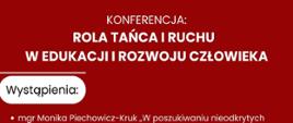 Rola tańca i ruchu w edukacji i rozwoju człowieka - plakat 1
Konferencja "Rola tańca i ruchu w edukacji i rozwoju człowieka"
dla dyrektorów szkół podstawowych i ponadpodstawowych,
nauczycieli przedmiotów związanych z ruchem i/lub muzyką
oraz doradców zawodowych organizowana przez
Studium Animatorów Kultury w Kaliszu oraz Centrum Doskonalenia Edukacyjnego
Prelegentami na naszej konferencji będą:
- mgr Monika Piechowicz-Kruk (dyrektorka CDE, pedagożka specjalna, tutorka) „W poszukiwaniu nieodkrytych talentów, czyli o edukacji spersonalizowanej i potrzebach celu dzieci i młodzieży - praktyka tutorska”
- mgr Bogna Czwordon (dyrektorka PSAK w Kaliszu) i
dr Anna Wytych-Wierzgacz (tancerka, absolwentka Wydziału Sztuk Scenicznych Uniwersytetu w Paryżu, wykładowczyni PSAK w Kaliszu oraz Instytutu Choreografii i Technik Tańca Akademii Muzycznej w Łodzi “Wartość animacyjna tańca w kontekście przeszłości i przyszłości"
- dr hab. Juliusz Grzybowski (filozof, wykładowca UAM w Poznaniu)
“Rola tańca w starożytności”
- dr Witold Jurewicz (Łódź) (choreograf, pedagog i performer, dyrektor Teatru Tańca Alter w Kaliszu, twórca techniki ruchu wykorzystującej punkt podparcia i pracę z ciężarem jako podstawy ruchu zgodnego z indywidualną motoryką ciała, wykładowca PSAK w Kaliszu oraz Instytutu Choreografii i Technik Tańca Akademii Muzycznej w Łodzi) “Autorska technika ruchu w kontekście rozwoju sprawności fizycznej i psychicznej człowieka”
- mgr Małgorzata Gietler (Wrocław) pedagożka tańca,choreografka i animatorka kultury, członkini Międzynarodowej Rady Tańca CID UNESCO “Ruch i taniec w pracy z dziećmi, młodzieżą także z niepełnosprawnościami”
- Anita Stempin (absolwentka PSAK w Kaliszu, fizjoterapeutka, dyplomantka kierunku Somatyka Akademii Muzycznej) - zajęcia warsztatowe z zakresu ćwiczeń wzmacniających z elementami techniki Pilates dla osób pracujących w statycznych pozycjach siedzących i stojących oraz dla wszystkich dbających o dobre nawyki ruchowe.
