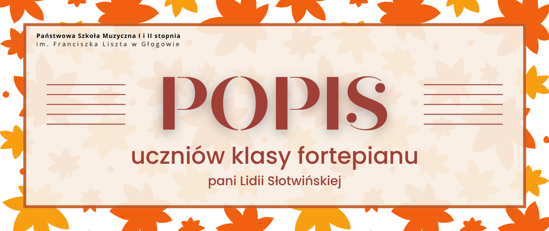 Grafika w jesiennych kolorach, zawiera tekst: "POPIS uczniów klasy fortepianu pani Lidii Słotwińskiej". Napis w centralnej części, w jasnym prostokątnym polu z brązowym obramowaniem. W tle grafika żółtych i pomarańczowych liści w różnych rozmiarach, nieregularnie rozmieszczonych. Tekst ułożony w trzech rzędach, pierwsze słowo wyróżnione dużym rozmiarem czcionki, po jego obu stronach grupy poziomych krótkich linii tworzą symbol pięciolinii. Kolejne wiersze tekstu coraz mniejszą czcionką. Litery i pięciolinie w kolorze brązowym. W lewej górnej części pola z tekstem pełna nazwa szkoły, w dwóch rzędach, litery czarne.