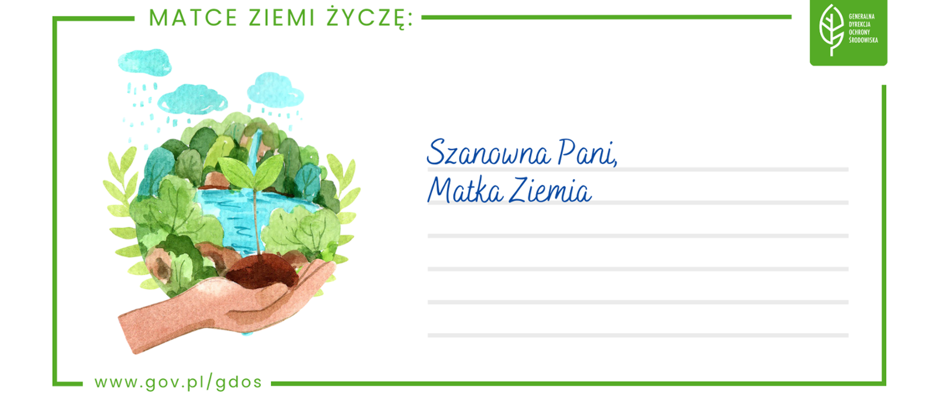 Grafika. W zielonej ramce namalowana dłoń trzymająca garść gleby z której wyrasta roślina. Widać również namalowane inne rośliny, drzewa lub krzewy, jezioro, wodospad oraz chmury z których pada deszcz. Po prawej stronie napis: "Szanowna Pani, Matka Ziemia". Z ramką połączony jest napis: "MATCE ZIEMI ŻYCZĘ" a także logotyp Generalnej Dyrekcji Ochrony Środowiska oraz adres strony internetowej: www.gov.pl/gdos