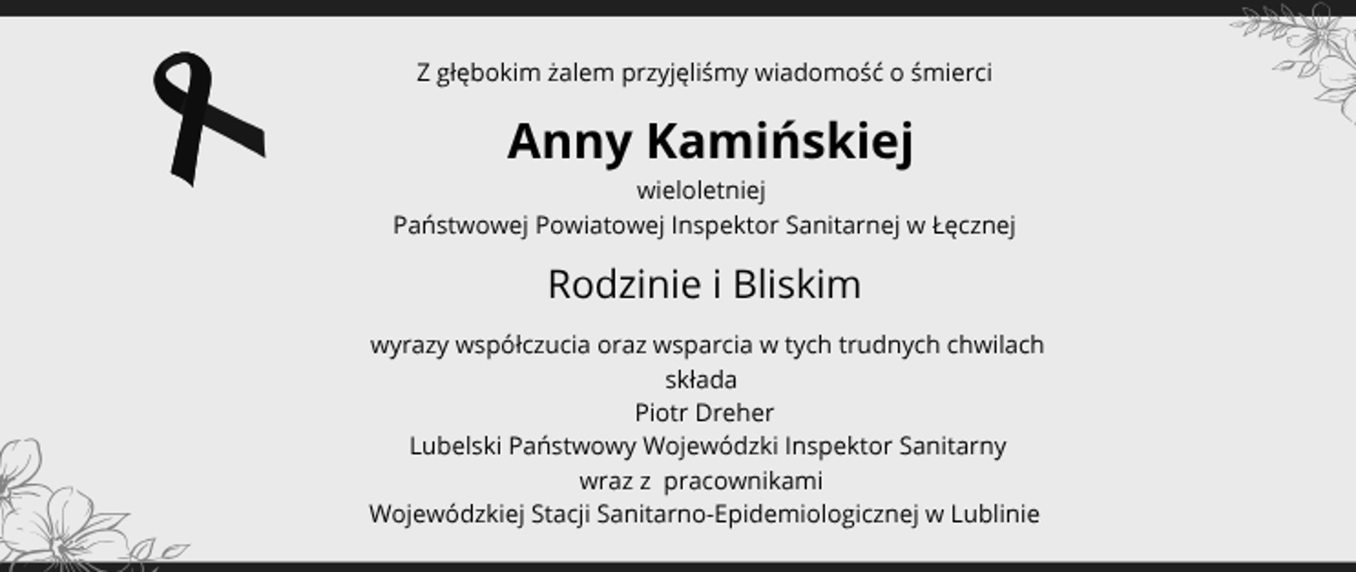Z głębokim żalem przyjęliśmy wiadomość o śmierci Anny Kamińskiej wieloletniej Państwowej Powiatowej Inspektor Sanitarnej w Łęcznej.
Rodzinie i Bliskim wyrazy współczucia oraz wsparcia w tych trudnych chwilach składa Piotr Dreher, Lubelski Państwowy Wojewódzki Inspektor Sanitarny wraz z pracownikami Wojewódzkiej Stacji Sanitarno-Epidemiologicznej w Lublinie.
