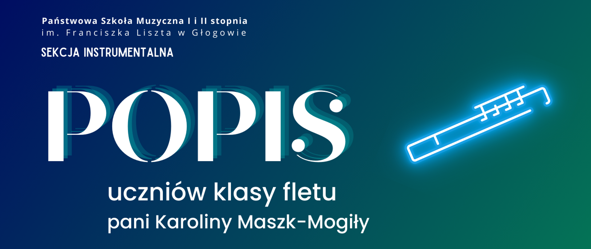 W lewej górnej części pełna nazwa szkoły, ułożona w dwóch rzędach, pod nią napis "SEKCJA INSTRUMENTALNA", W środkowej części z lewej strony duży napis "POPIS", poniżej tekst, w dwóch rzędach: "uczniów klasy fletu pani Karoliny Maszk-Mogiły". W prawej części rysunek - symbol fletu, stylizowany na neon. Napisy i rysunek w kolorze białym. Tło grafiki - gradient od koloru niebieskiego w lewym górnym narożniku do zielonego w prawym dolnym rogu.