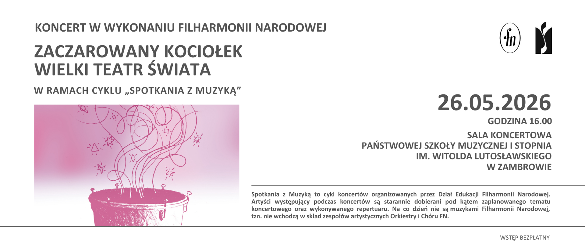 Na poziomym plakacie na jasnoszarym tle umieszczono informacje o koncercie organizowanym przez Filharmonię Narodową. W górnej części plakatu znajduje się napis „Koncert w wykonaniu Filharmonii Narodowej”, a poniżej duży tytuł wydarzenia „Zaczarowany kociołek. Wielki teatr świata”. Pod tytułem zamieszczono informację, że koncert odbywa się w ramach cyklu „Spotkania z muzyką”.
Po lewej stronie plakatu widoczna jest różowa ilustracja przedstawiająca kociołek, z którego unoszą się dekoracyjne spiralne linie oraz drobne symbole przypominające gwiazdki i figury geometryczne. Grafika utrzymana jest w minimalistycznej stylistyce w odcieniach różu.
Po prawej stronie umieszczono informacje organizacyjne dotyczące wydarzenia. Koncert odbędzie się 26 maja 2026 roku o godzinie 16.00 w sali koncertowej Państwowej Szkoły Muzycznej I stopnia im. Witolda Lutosławskiego w Zambrowie. W górnym prawym rogu znajdują się logotypy Filharmonii Narodowej oraz szkoły muzycznej.
W dolnej części plakatu zamieszczono krótki opis cyklu „Spotkania z muzyką”, informujący o koncertach organizowanych przez Dział Edukacji Filharmonii Narodowej oraz o doborze artystów i repertuaru do tematyki koncertów. W prawym dolnym rogu znajduje się informacja o bezpłatnym wstępie.