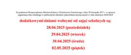 Na podstawie Rozporządzenia Ministra Kultury i Dziedzictwa Narodowego z dnia 20 listopada 2017 r. w sprawie organizacji roku szkolnego w publicznych szkołach i placówkach artystycznych w roku szkolnym 2024/2025
dodatkowymi dniami wolnymi od zajęć szkolnych są:
28.04.2025 (poniedziałek)
29.04.2025 (wtorek)
30.04.2025 (środa)
02.05.2025 (piątek)
