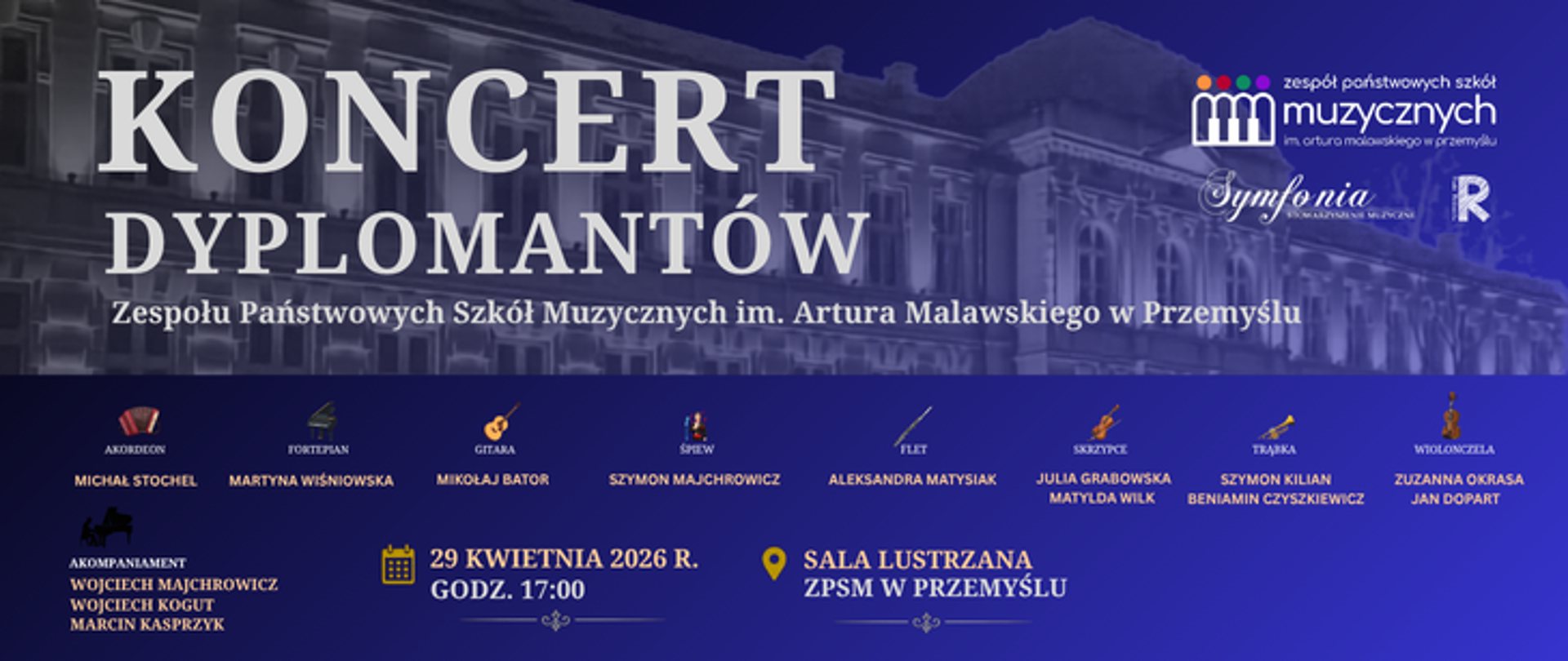 Plakat zaprasza na Koncert Dyplomantów Zespołu Państwowych Szkół Muzycznych im. Artura Malawskiego w Przemyślu, który odbędzie się 29 kwietnia 2026 roku o godzinie 17:00 w Sali Lustrzanej ZPSM w Przemyślu.
Na niebieskim tle plakatu, pod zdjęciem fasady budynku szkoły, wymieniono tegorocznych dyplomantów wraz z ich instrumentami:
Michał Stochel – akordeon,
Martyna Wiśniowska – fortepian,
Mikołaj Bator – gitara,
Szymon Majchrowicz – śpiew,
Aleksandra Matysiak – flet,
Julia Grabowska i Matylda Wilk – skrzypce,
Szymon Kilian i Beniamin Czyszkiewicz – trąbka,
Zuzanna Okrasa i Jan Dopart – wiolonczela.
Młodym artystom towarzyszyć będą akompaniatorzy: Wojciech Majchrowicz, Wojciech Kogut oraz Marcin Kasprzyk. W prawym górnym rogu widnieją logotypy Zespołu Państwowych Szkół Muzycznych w Przemyślu, Towarzystwa Muzycznego "Symfonia" oraz Rady Rodziców