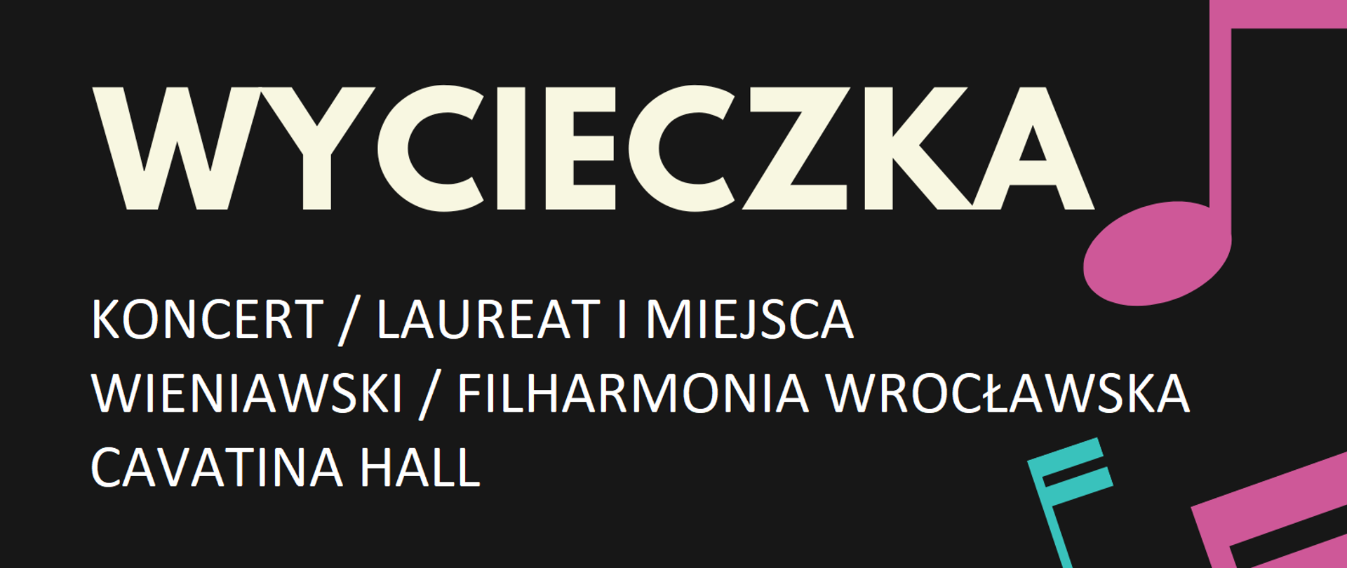 Plakat - czarne tło, na którym z prawej strony w poziomie znajdują się nutki w kolorze różowym i niebieskim oraz biała kartka z pięcioliniami i czarnymi nutkami, natomiast z lewej następujące napisy: PAŃSTWOWA SZKOŁA MUZYCZNA I I II ST. IM. KAROLA I ANTONIEGO SZAFRANKÓW W RYBNIKU (kolor niebieski), WYCIECZKA / KONCERT / LAUREAT I MIEJSCA / WIENIAWSKI / FILHARMONIA WROCŁAWSKA / CAVATINA HALL zapisy w sekretariacie szkoły (pokój 103) (kolor biały), do 8 listopada 2022 (kolor niebieski), 26.11.2022 / godz. 18.00 Cavatina Hall Bielsko-Biała (kolor różowy)
