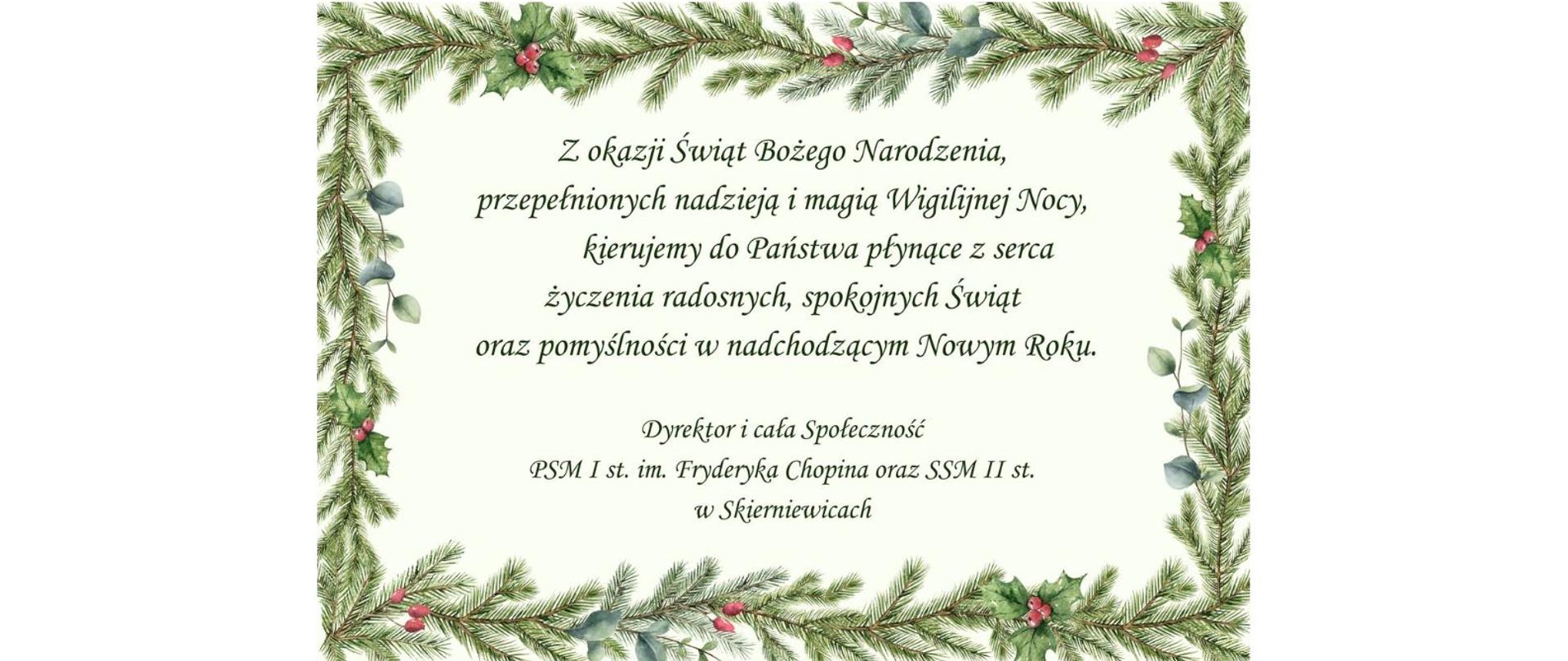 Plakat na kremowym tle dookoła obwoluta z gałązek choinki kropka w środku napis czarną czcionką z okazji świąt Bożego Narodzenia przepełnionych nadzieją i magią wigilijnej nocy kierujemy do państwa płynące z serca życzenia radosnych spokojnych świąt oraz pomyślności w nadchodzącym nowym roku poniżej dyrektor i cała społeczność państwowej szkoły muzycznej i stopnia im Fryderyka Chopina oraz samorządowej szkoły muzycznej II stopnia w Skierniewicach