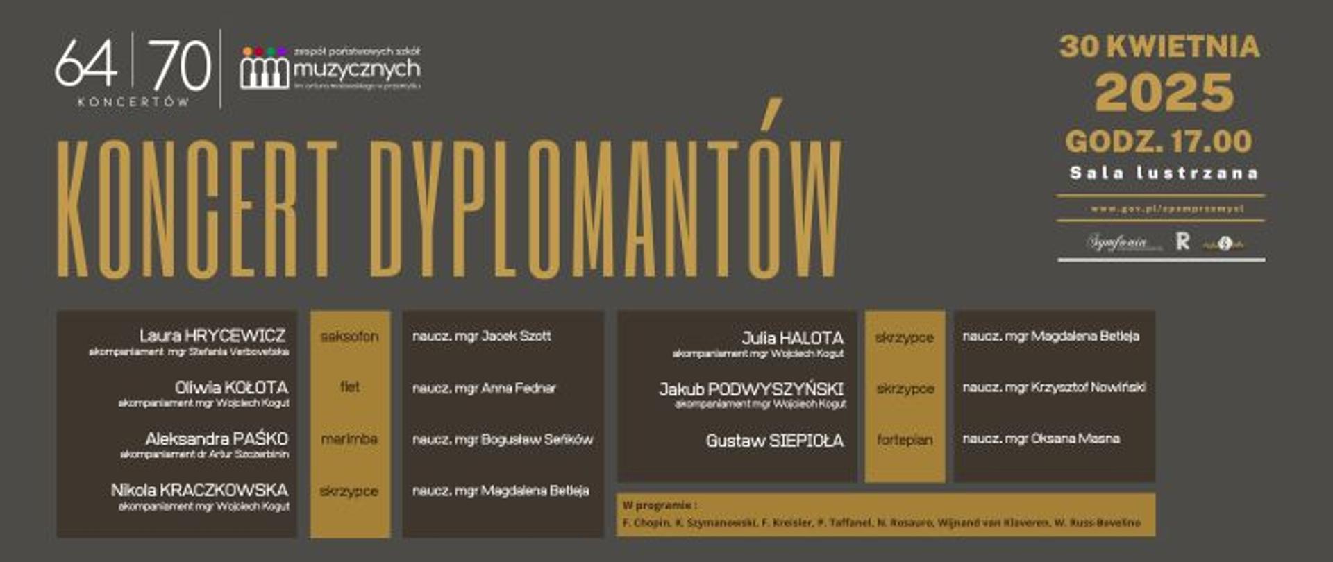 Tytuł plakatu: „KONCERT DYPLOMANTÓW” — napisany dużymi, złotymi literami w centrum grafiki. Wydarzenie: odbywa się 30 kwietnia 2025 roku, o godzinie 17:00 w Sali Lustrzanej. Organizator: Zespół Państwowych Szkół Muzycznych im. Artura Malawskiego w Przemyślu — logotyp i nazwa u góry grafiki.
Dodatkowe informacje: Tekst jest podzielony na czytelne sekcje z prostokątnymi blokami z ciemnym i jasny tłem Dominują kolory: czarny, szary, złoty i biały.
Po lewej stronie wypisani są uczestnicy koncertu wraz z akompaniatorami, po środku znajdują się nazwy instrumentów a po prawej stronie nazwiska i imiona nauczycieli
Całość jest przejrzysta i stonowana, z nowoczesnym, prostym fontem.