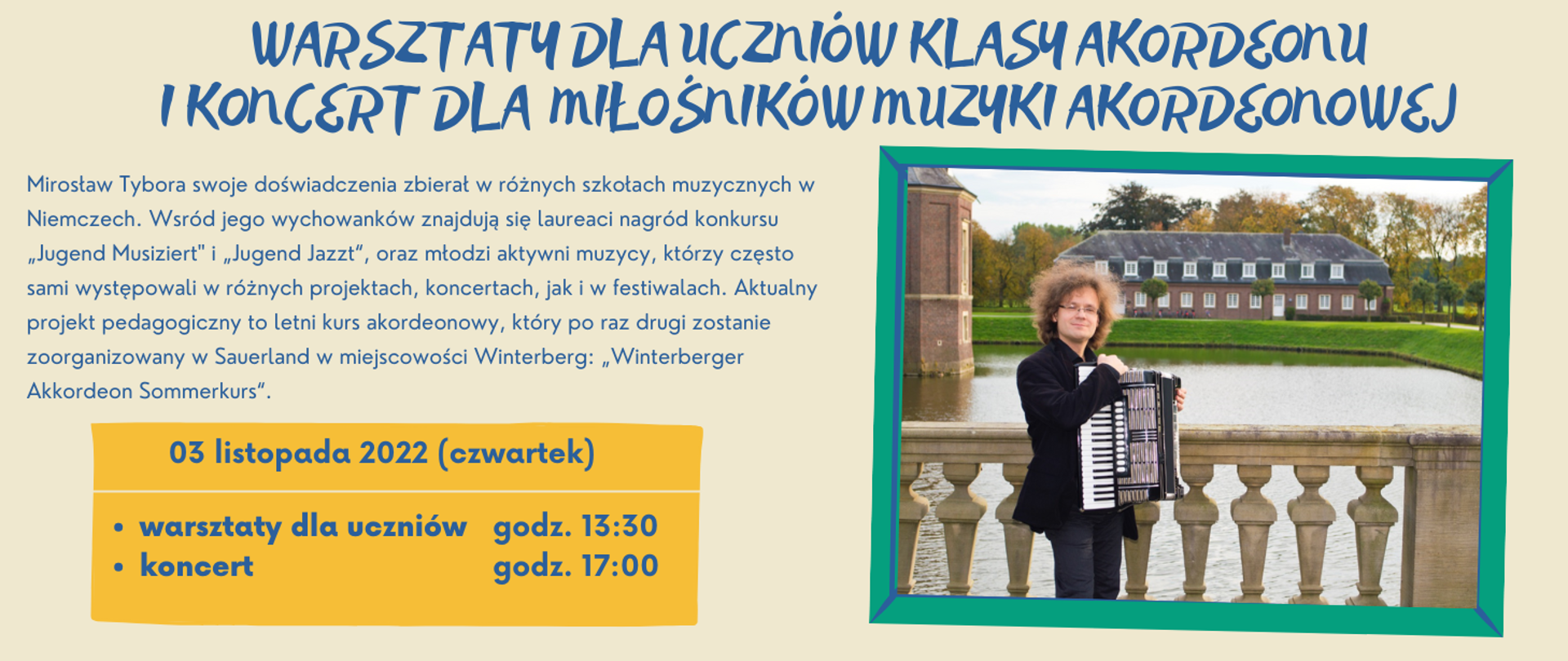 Na kremowym tle u góry niebieski napis: "Warsztaty dla uczniów klasy akordeonu i koncert dla miłośników muzyki akordeonowej". Poniżej po lewej stronie niebieskimi literami krótka charakterystyka osoby Mirosława Tybory. Poniżej w ciemno żółtej ramce data imprezy: "03 listopada 2022 (czwartek). W dolnej części ramki informacje o godzinach: "warsztaty dla uczniów godz. 13:30, koncert godz. 17:00". Po prawej stronie obrazka w zielonej ramce zdjęcie mężczyzny o bujnej fryzurze, czarnej marynarce i ciemnych spodniach. Mężczyzna nosi okulary i trzyma akordeon. Stoi on na moście, za nim woda, a w oddali duże zabudowanie oraz drzewa w jesiennych barwach.