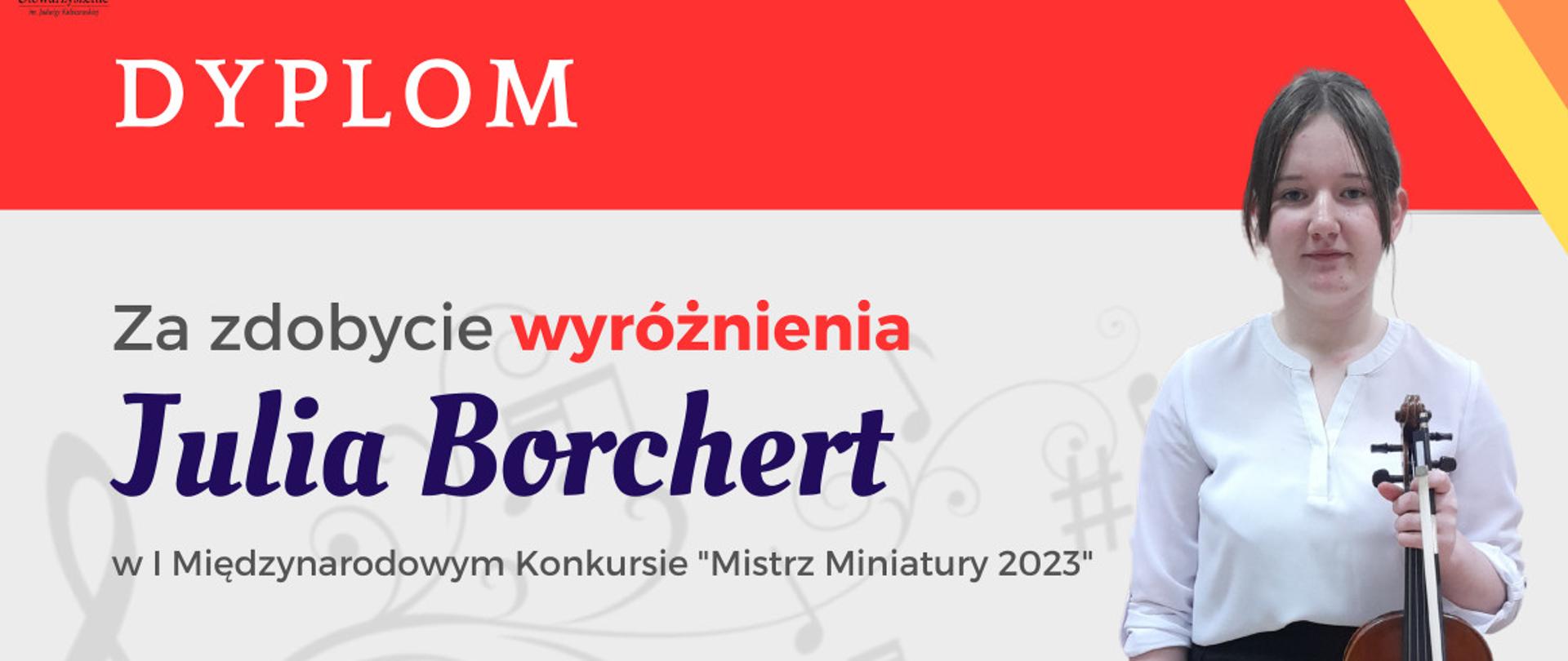 Dyplom w kolorystyce czerwono, żółto, pomarańczowo, szarej. Na górze, na czerwonym tle napis Dyplom. Poniżej na szarym tle z prawej strony zdjęcie skrzypaczki Julii Borchert. Z lewej strony napisy "Za zdobycie Wyróżnienia", poniżej Julia Borchert, dalej w I Międzynarodowym Konkursie "Mistrz Miniatury 2023". Na dole napisany skład Jury i ich podpisy. Poniżej napisana data i miejsce konkursu "Poznań, 16.03.2023 r." 
