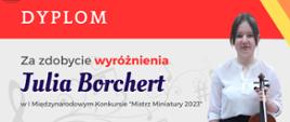 Dyplom w kolorystyce czerwono, żółto, pomarańczowo, szarej. Na górze, na czerwonym tle napis Dyplom. Poniżej na szarym tle z prawej strony zdjęcie skrzypaczki Julii Borchert. Z lewej strony napisy "Za zdobycie Wyróżnienia", poniżej Julia Borchert, dalej w I Międzynarodowym Konkursie "Mistrz Miniatury 2023". 