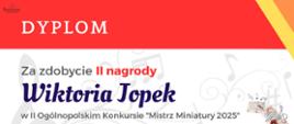 Dyplom ma poziomy układ i utrzymany jest w biało-czerwonej kolorystyce z ozdobnym tłem w formie nut i kluczy wiolinowych. Centralnie umieszczono imię i nazwisko Wiktorii Jopek z informacją o zdobyciu II nagrody w II Ogólnopolskim Konkursie „Mistrz Miniatury 2025”. W prawym dolnym rogu widnieje ilustracja z wiolonczelą, metronomem i rozrzuconymi kartami nutowymi, a poniżej podano miejsce i datę wydarzenia: Poznań, 13–14.06.2025 r.