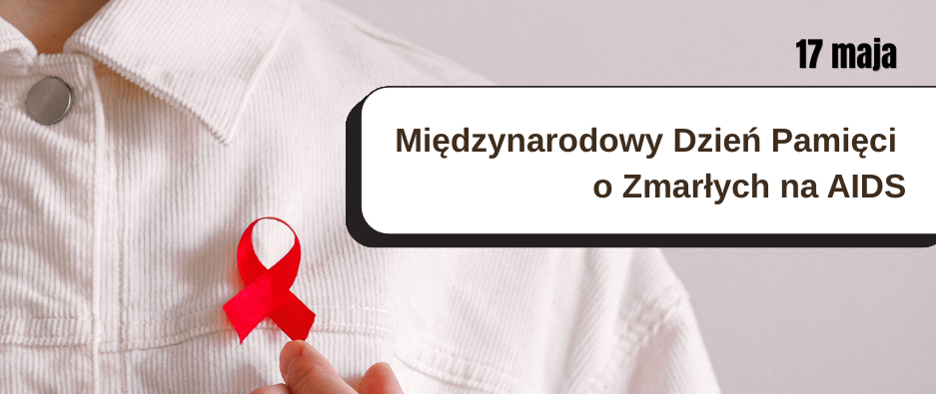 Grafika informacyjna dotycząca Międzynarodowego Dnia Pamięci o Zmarłych na AIDS obchodzonego 17 maja. Na zdjęciu widoczna jest osoba ubrana w jasną kurtkę, przypinająca do ubrania czerwoną wstążkę – symbol solidarności z osobami żyjącymi z HIV i AIDS. W prawej górnej części grafiki znajduje się napis: „17 maja – Międzynarodowy Dzień Pamięci o Zmarłych na AIDS”. Jasne tło i minimalistyczna forma podkreślają powagę oraz refleksyjny charakter przekazu.