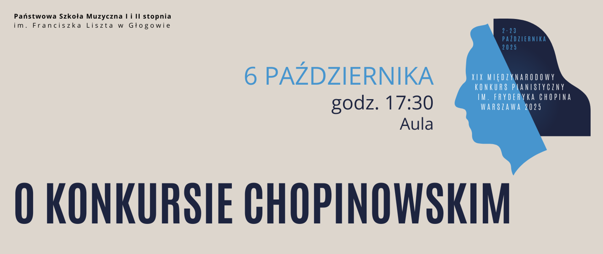 Grafika zawiera tekst: "6 PAŹDZIERNIKA godz. 17:30 Aula O KONKURSIE CHOPINOWSKIM". Data w kolorze niebieskim, pozostałe wyrazy czarne. Z prawej strony w górnej części logotyp XIX Międzynarodowego Konkursu Pianistycznego im. Fryderyka Chopina - biały napis nazwy konkursu i data wydarzenia w kolorze niebieskim umieszczone na ikonografice, która przedstawia niebieski profil Chopina i ciemnogranatowy symbol skrzydła fortepianu tworzący włosy kompozytora. Tło obrazu jasne, w kolorze beżowym. W lewym górnym rogu pełna nazwa szkoły w dwóch rzędach, litery czarne.