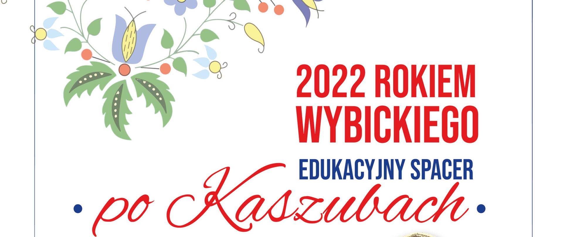 Na białym tle w górnym lewym rogu motyw kwiatów kaszubskich. Poniżej napis w kolorze czerwonym "2022 rokiem Wybickiego", dalej na niebiesko "edukacyjny spacer" , na czerwono "po Kaszubach" Poniżej niebieski napis "szlakiem Józefa Wybickiego Twórcy Hymnu Narodowego". Po prawej stronie zdjęcie Józefa Wybickiego. W dalszej części plakatu informacja o uroczystości. U samego dołu loga sponsorów.