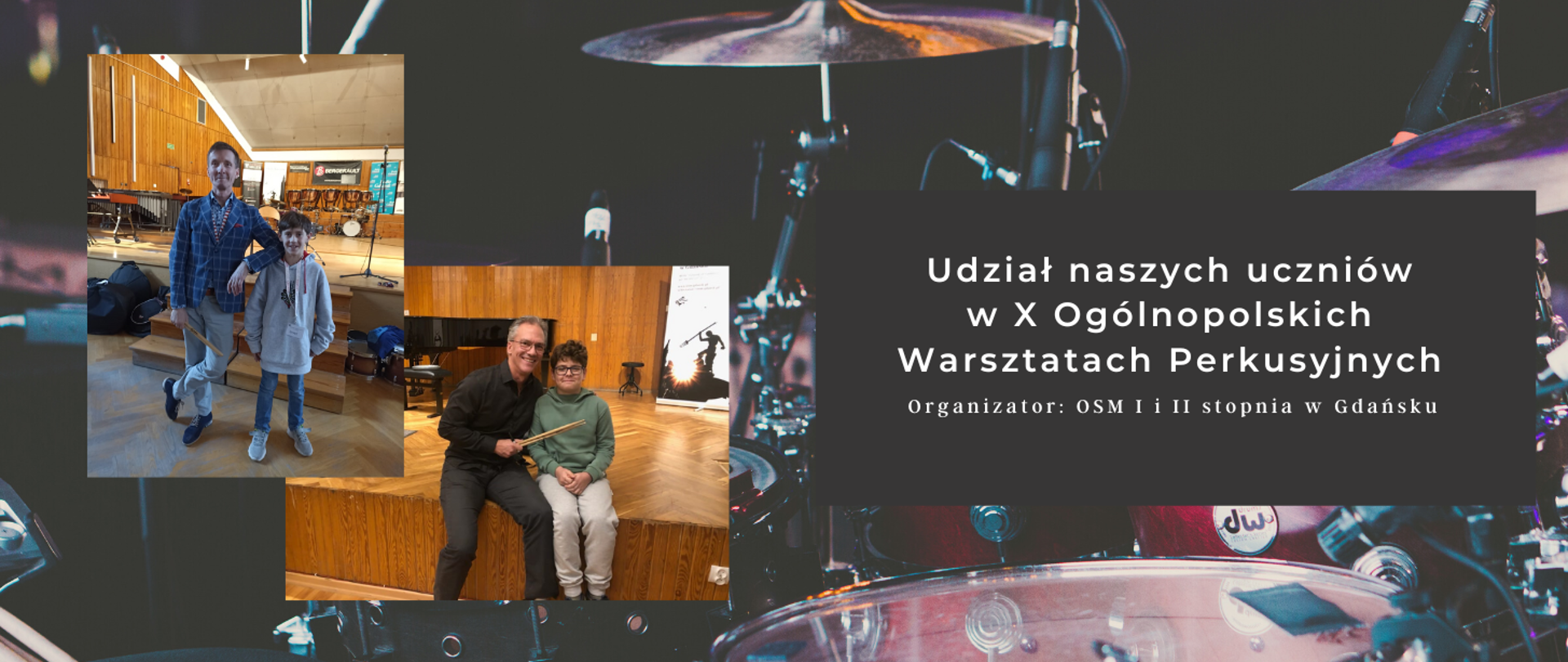 Na drugim obrazka ciemne barwy i instrumenty perkusyjne. Na planie pierwszym po prawej stronie w czarnym prostokącie biały napis: "Udział uczniów w X Ogólnopolskich Warsztatach Perkusyjnych Organizator: OSM I i II stopnia w Gdańsku". Po lewej stronie dwie fotografie. Na górnej uczeń w szarej bluzie i jeansowych spodniach z mężczyzną w kraciastej marynarce . W tle instrumenty perkusyjne. Na drugim zdjęciu w pozycji siedzącej uczeń w zielonej bluzie i jasnych spodniach typu dres. Obok niego mężczyzna w czarnej koszuli i ciemnych spodniach. W tle scena sali koncertowej, a na niej fortepian.