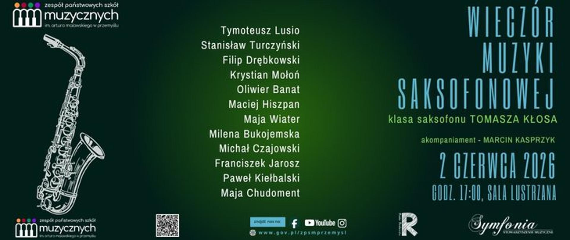 Plakat o eleganckiej, minimalistycznej estetyce zaprasza na wydarzenie zatytułowane „WIECZÓR MUZYKI SAKSOFONOWEJ”. Całość grafiki utrzymana jest w głębokiej, ciemnozielonej tonacji z jaśniejszym, oliwkowym rozświetleniem w centrum.
W lewej części plakatu umieszczono białą, linearną grafikę przedstawiającą saksofon altowy, zorientowany pionowo. W prawym górnym rogu znajduje się główny tytuł wydarzenia zapisany wysoką, wąską czcionką w kolorze jasnoniebieskim. Poniżej mniejszymi, zielonymi literami dopisano informację, że jest to koncert klasy saksofonu Tomasza Kłosa, a akompaniować będzie Marcin Kasprzyk. Szczegóły organizacyjne, również w jasnoniebieskim kolorze, wskazują datę i miejsce: 2 czerwca 2026, godz. 17:00, Sala Lustrzana.