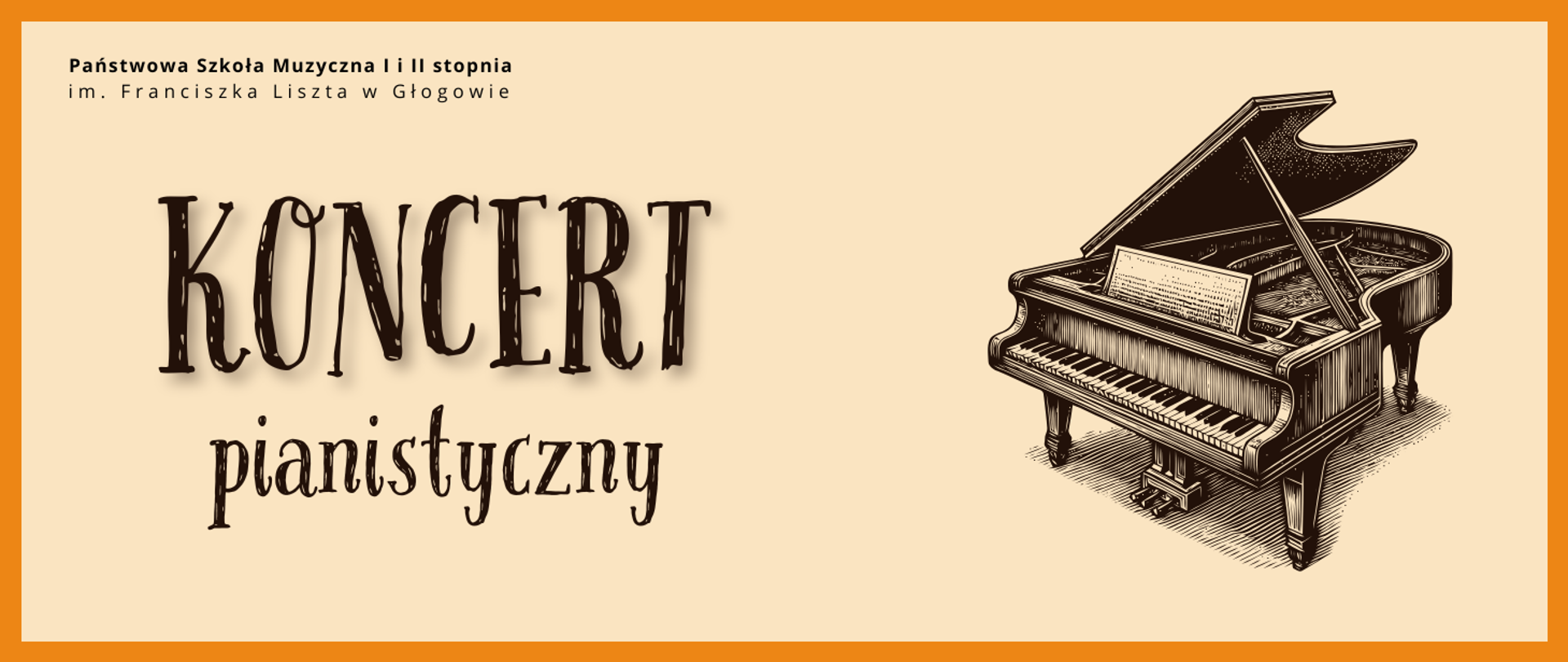 Grafika w orientacji poziomej. Tło w jasnym, kremowym odcieniu, otoczone grubą ramką w intensywnym kolorze pomarańczowym. W górnej części, po lewej stronie, czarny napis: „Państwowa Szkoła Muzyczna I i II stopnia im. Franciszka Liszta w Głogowie”. Niżej, dużym, dekoracyjnym fontem w kolorze ciemnobrązowym, znajduje się napis: „KONCERT”. Pod nim, mniejszy napis: „pianistyczny”. Po prawej stronie umieszczona jest stylizowana grafika fortepianu koncertowego w formie rysunku przypominającego ilustrację grawerowaną — instrument z otwartym skrzydłem, widoczną klawiaturą, pulpitem i pedałami. Kolorystyka: krem, pomarańcz, ciemnobrązowy. Styl klasyczny, elegancki.