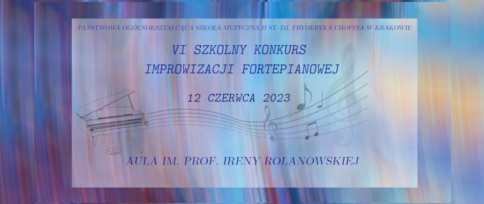  Różnokolorowe pasiaste malarskie tło w odcieniach od fioletu, różu , błękitu , po elementy żółci.
Na nim drugie mniejsze mleczne tło. Na tym tle na samej górze małymi drukowanymi literami napis kursywą : PAŃSTWOWA OGÓLNOKSZTAŁCĄCA SZKOŁA MUZYCZNA II ST. IM. FRYDERYKA CHOPINA W KRAKOWIE
Pod napisem dużymi literami granatowy napis kursywą : VI SZKOLNY KONKURS IMPROWIZACJI FORTEPIANOWEJ . Pod nim nieco mniejszymi i ciemniejszymi literami data konkursu kursywą tj: 12 CZERWCA 2023 .
Poniżej po lewej stronie grafika: szkic fortepianu z którego ciągnie się szara falująca pięciolinia, na której zapisane są: szary klucz wiolinowy, blado-szary znak przykluczowy-krzyżyk, kilka szarych nut i większy blado-szary klucz wiolinowy. Elementy grafiki i różnokolorowe tło wykorzystane ze strony pixabay.com, zmodyfikowane.
Pod grafiką napis drukowanymi granatowymi literami: AULA IM. PROF. IRENY ROLANOWSKIEJ.