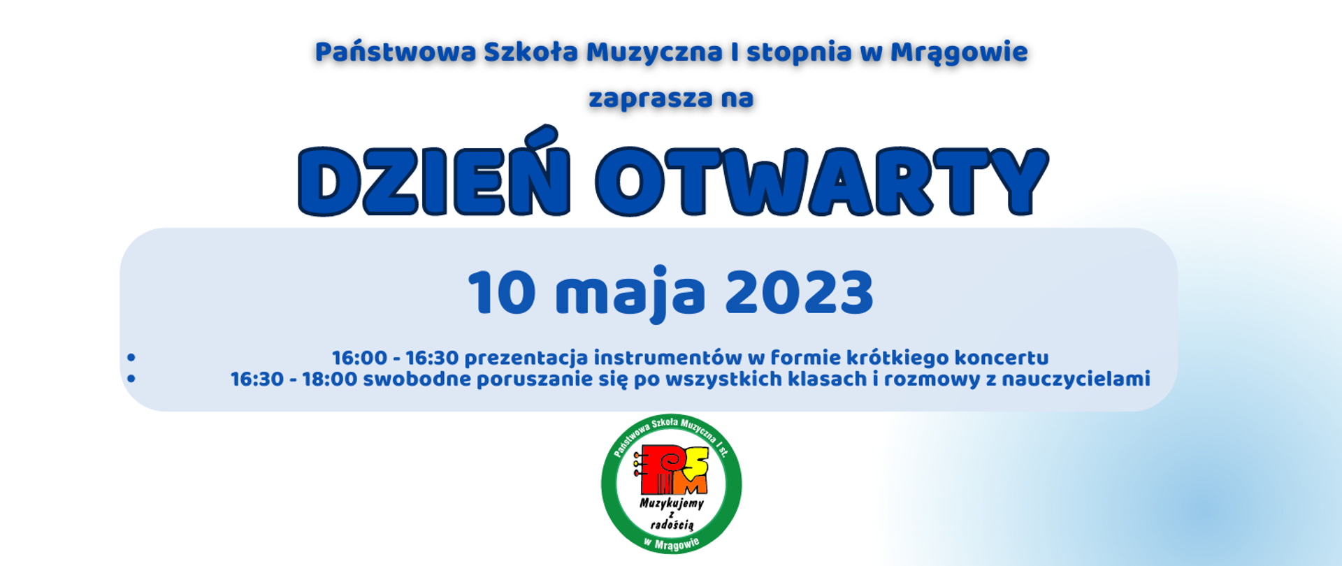 plakat w formie prostokąta tło biało-błękitne, na środku napis: Państwowa Szkoła Muzyczna I stopnia w Mrągowie zaprasza na
DZIEŃ OTWARTY 10 maja 2023 16:00 - 16:30 prezentacja instrumentów w formie krótkiego koncertu 16:30 - 18:00 swobodne poruszanie się po wszystkich klasach i rozmowy z nauczycielami. Na dole logo szkoły.
