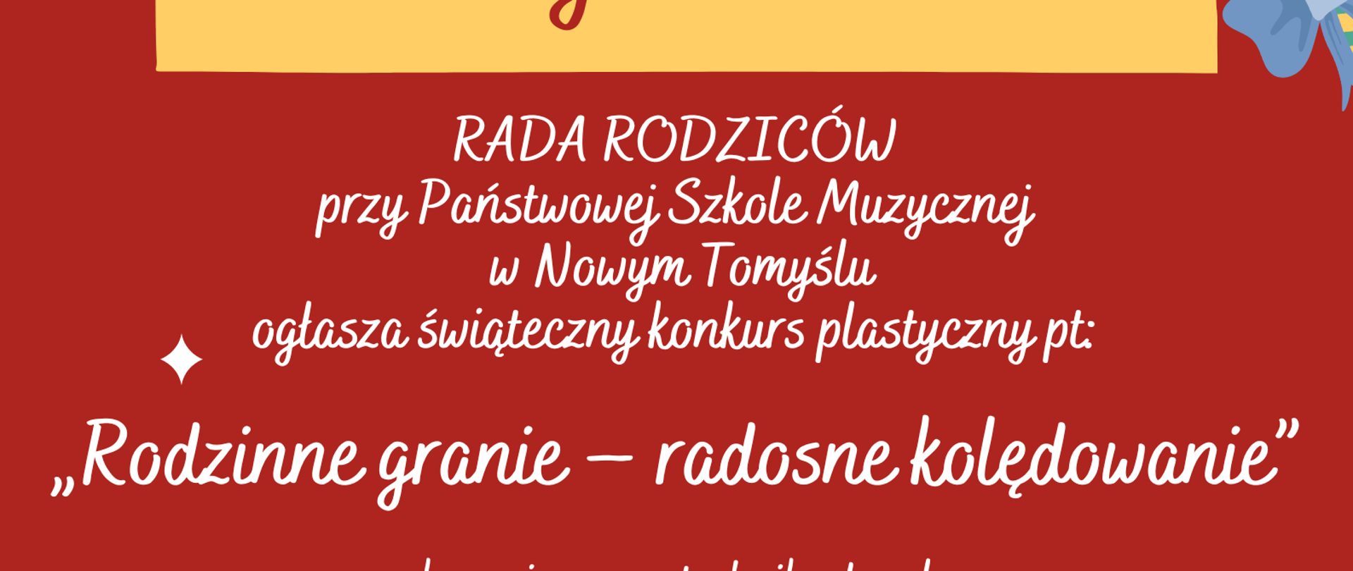 Plakat na czerwonym tle grafiki prezentów, bombek, gałązki oraz pierników, w centralnej części napis: Drodzy Uczniowie, RADA RODZICÓW przy Państwowej Szkole Muzycznej w Nowym Tomyślu ogłasza świąteczny konkurs plastyczny pt:
„Rodzinne granie – radosne kolędowanie” wykonanie prac - technika dowolna podpisane prace należy złożyć do dnia 13 grudnia w Sekretariacie Szkoły Zapraszamy do zabawy czekają nagrody !!!