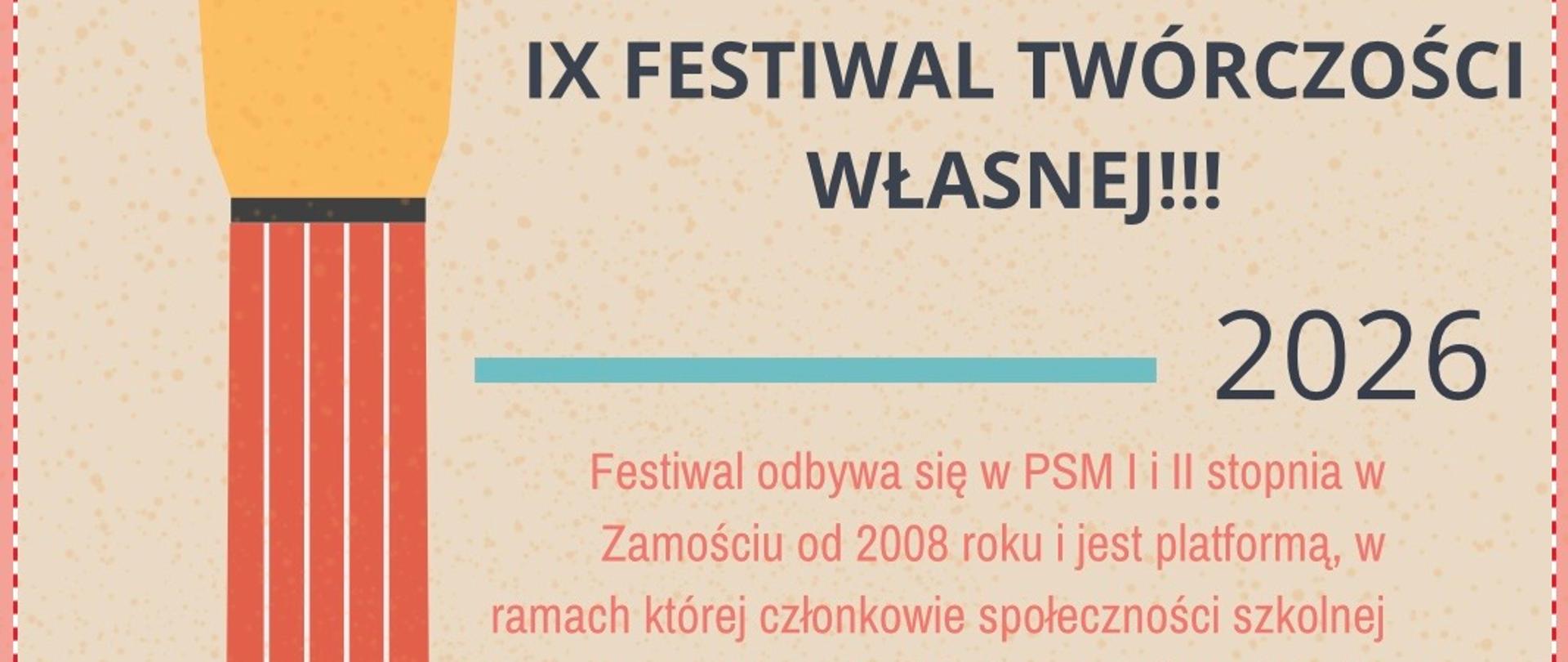 Plakat promujący wydarzenie szkolne utrzymany w jasnej, kremowej kolorystyce z graficznym motywem gitary po lewej stronie. Gitara ma czerwony gryf i niebieskie pudło rezonansowe, a struny biegną pionowo przez całą wysokość plakatu. Na górze widnieje duży tytuł, poniżej znajdują się bloki tekstu oddzielone poziomymi liniami. Na dole po prawej stronie umieszczono datę i godzinę wydarzenia.
Tekst z plakatu:IX FESTIWAL TWÓRCZOŚCI WŁASNEJ!!! 2026 Festiwal odbywa się w PSM I i II stopnia w Zamościu od 2008 roku i jest platformą, w ramach której członkowie społeczności szkolnej mogą zaprezentować różne formy twórczości, dla której ograniczeniem jest tylko własna wyobraźnia. W formie koncertu, na którym uczestnicy zaprezentują swoje prace i projekty plastyczne, literackie, muzyczne i inne. W ramach festiwalu głosami publiczności zostanie wybrana osobowość festiwalu w następujących kategoriach: muzycznej, plastycznej, literackiej, multimedialnej. Przewidywane są pamiątki i nagrody dla uczestników ufundowane przez Radę Rodziców. Wszystkich chętnych zapraszamy do zgłaszania swojej udziału do dnia 1 kwietnia 2026 r. do p. Anny Cichon – internat bezpośrednio albo poprzez nauczycieli przedmiotu głównego lub do samorządu szkolnego. Przy zgłoszeniu prosimy o podanie warunków technicznych potrzebnych do prezentacji (szczególnie w przypadku projektów muzycznych i multimedialnych). 9 kwietnia 2026 roku w Auli naszej szkoły o godz. 16.00.